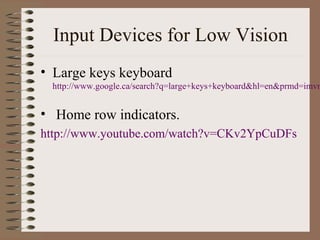 Input Devices for Low Vision
• Large keys keyboard
 http://www.google.ca/search?q=large+keys+keyboard&hl=en&prmd=imvn


• Home row indicators.
http://www.youtube.com/watch?v=CKv2YpCuDFs
 