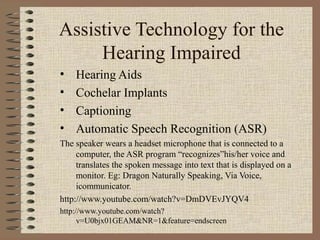 Assistive Technology for the
     Hearing Impaired
•   Hearing Aids
•   Cochelar Implants
•   Captioning
•   Automatic Speech Recognition (ASR)
The speaker wears a headset microphone that is connected to a
     computer, the ASR program “recognizes”his/her voice and
     translates the spoken message into text that is displayed on a
     monitor. Eg: Dragon Naturally Speaking, Via Voice,
     icommunicator.
http://www.youtube.com/watch?v=DmDVEvJYQV4
http://www.youtube.com/watch?
      v=U0bjx01GEAM&NR=1&feature=endscreen
 