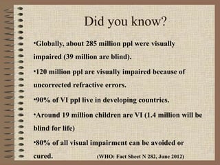 Did you know?
•Globally, about 285 million ppl were visually
impaired (39 million are blind).
•120 million ppl are visually impaired because of
uncorrected refractive errors.
•90% of VI ppl live in developing countries.

•Around 19 million children are VI (1.4 million will be
blind for life)
•80% of all visual impairment can be avoided or
cured.              (WHO: Fact Sheet N 282, June 2012)
 