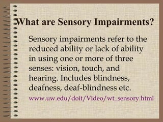 What are Sensory Impairments?
  Sensory impairments refer to the
  reduced ability or lack of ability
  in using one or more of three
  senses: vision, touch, and
  hearing. Includes blindness,
  deafness, deaf-blindness etc.
  www.uw.edu/doit/Video/wt_sensory.html
 