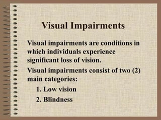 Visual Impairments
Visual impairments are conditions in
which individuals experience
significant loss of vision.
Visual impairments consist of two (2)
main categories:
   1. Low vision
   2. Blindness
 