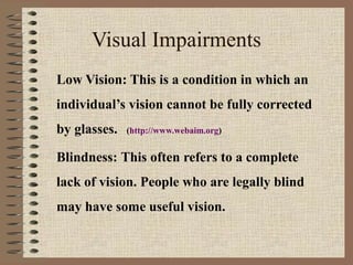 Visual Impairments
Low Vision: This is a condition in which an
individual’s vision cannot be fully corrected
by glasses.   (http://www.webaim.org)


Blindness: This often refers to a complete
lack of vision. People who are legally blind
may have some useful vision.
 