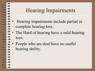 Hearing Impairments
• Hearing impairments include partial or
  complete hearing loss.
• The Hard of hearing have a mild hearing
  loss.
• People who are deaf have no useful
  hearing ability.
 