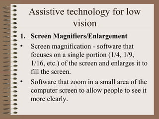 Assistive technology for low
               vision
1. Screen Magnifiers/Enlargement
• Screen magnification - software that
   focuses on a single portion (1/4, 1/9,
   1/16, etc.) of the screen and enlarges it to
   fill the screen.
• Software that zoom in a small area of the
   computer screen to allow people to see it
   more clearly.
 