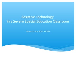 Assistive Technology
in a Severe Special Education Classroom
Lauren Costa, M.Ed, LICSW
 