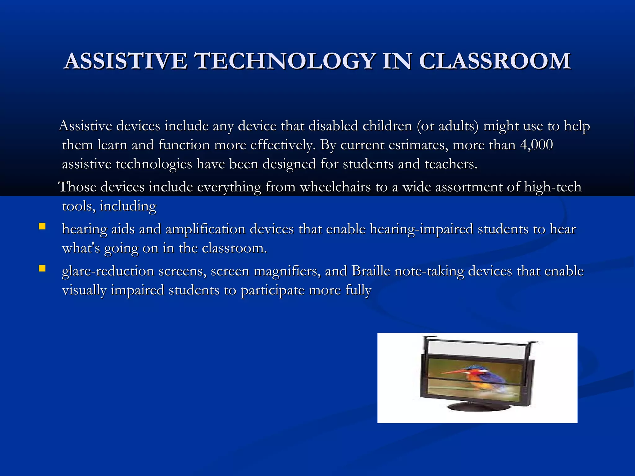 ASSISTIVE TECHNOLOGY IN CLASSROOMASSISTIVE TECHNOLOGY IN CLASSROOM
Assistive devices include any device that disabled children (or adults) might use to helpAssistive devices include any device that disabled children (or adults) might use to help
them learn and function more effectively. By current estimates, more than 4,000them learn and function more effectively. By current estimates, more than 4,000
assistive technologies have been designed for students and teachers.assistive technologies have been designed for students and teachers.
Those devices include everything from wheelchairs to a wide assortment of high-techThose devices include everything from wheelchairs to a wide assortment of high-tech
tools, includingtools, including
 hearing aids and amplification devices that enable hearing-impaired students to hearhearing aids and amplification devices that enable hearing-impaired students to hear
what's going on in the classroom.what's going on in the classroom.
 glare-reduction screens, screen magnifiers, and Braille note-taking devices that enableglare-reduction screens, screen magnifiers, and Braille note-taking devices that enable
visually impaired students to participate more fullyvisually impaired students to participate more fully
 