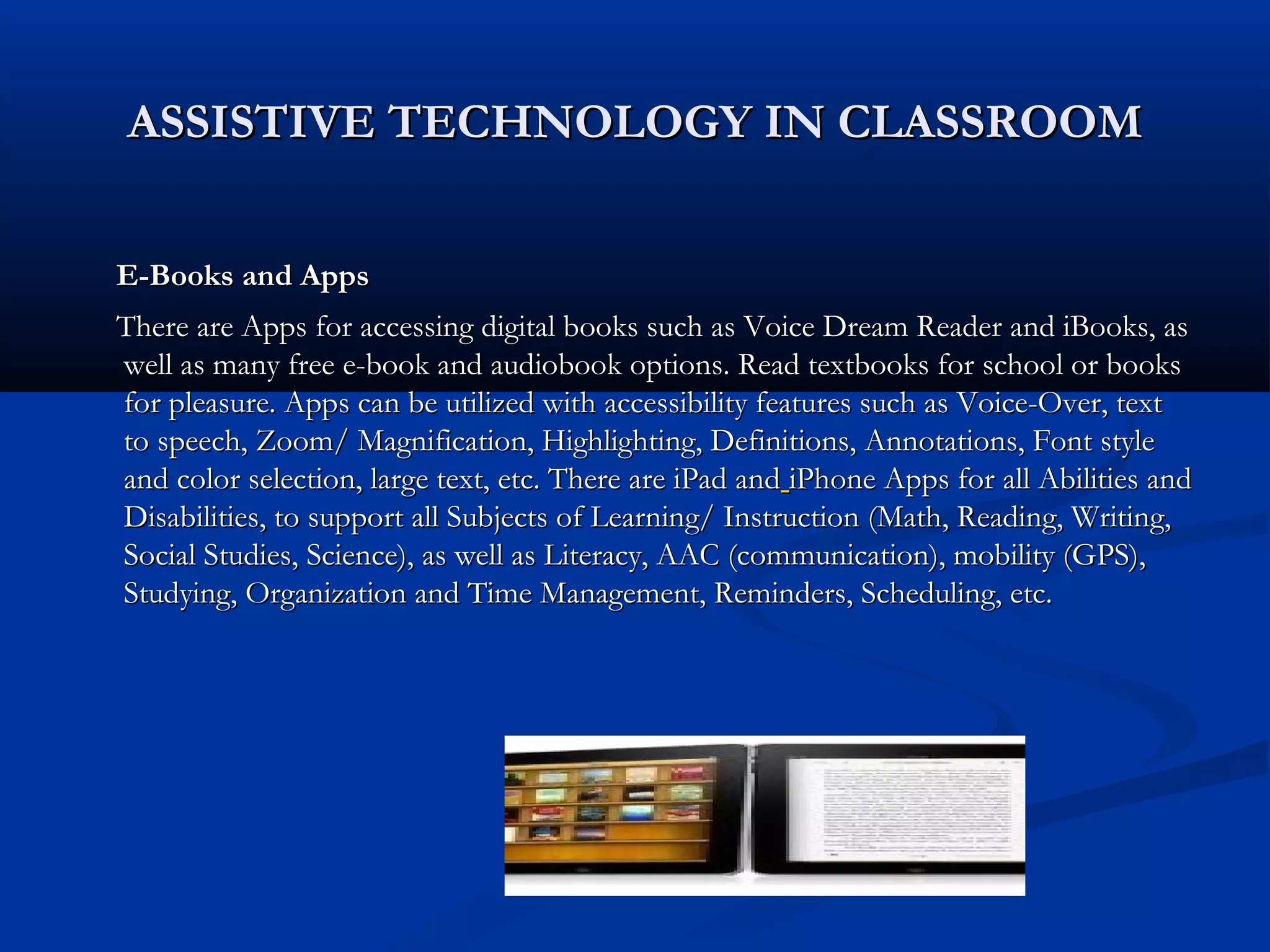 ASSISTIVE TECHNOLOGY IN CLASSROOMASSISTIVE TECHNOLOGY IN CLASSROOM
E-Books and AppsE-Books and Apps
There are Apps for accessing digital books such as Voice Dream Reader and iBooks, asThere are Apps for accessing digital books such as Voice Dream Reader and iBooks, as
well as many free e-book and audiobook options. Read textbooks for school or bookswell as many free e-book and audiobook options. Read textbooks for school or books
for pleasure. Apps can be utilized with accessibility features such as Voice-Over, textfor pleasure. Apps can be utilized with accessibility features such as Voice-Over, text
to speech, Zoom/ Magnification, Highlighting, Definitions, Annotations, Font styleto speech, Zoom/ Magnification, Highlighting, Definitions, Annotations, Font style
and color selection, large text, etc. There are iPad andand color selection, large text, etc. There are iPad and iPhone Apps for all Abilities andiPhone Apps for all Abilities and
Disabilities, to support all Subjects of Learning/ Instruction (Math, Reading, Writing,Disabilities, to support all Subjects of Learning/ Instruction (Math, Reading, Writing,
Social Studies, Science), as well as Literacy, AAC (communication), mobility (GPS),Social Studies, Science), as well as Literacy, AAC (communication), mobility (GPS),
Studying, Organization and Time Management, Reminders, Scheduling, etc.Studying, Organization and Time Management, Reminders, Scheduling, etc.
 