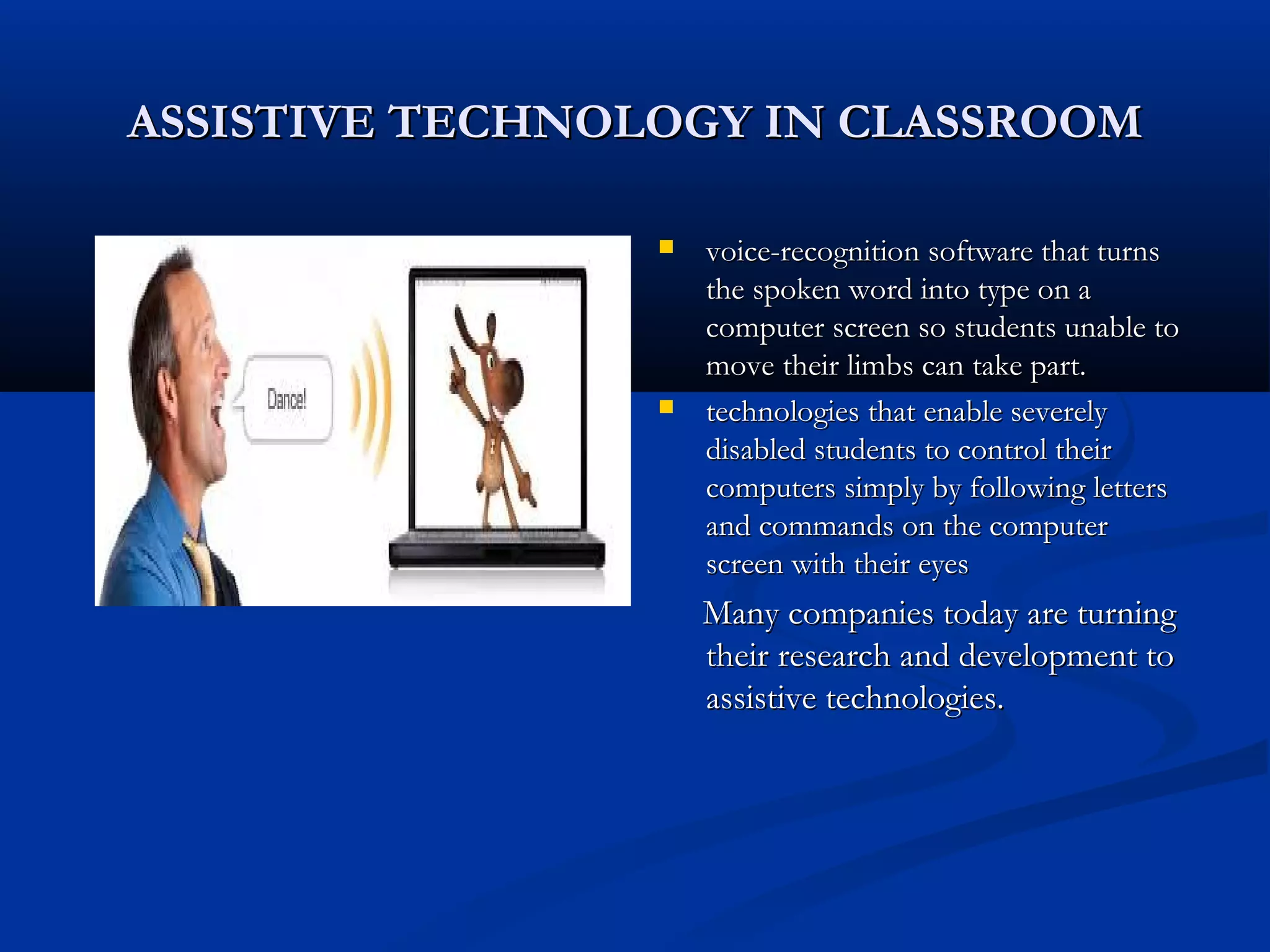 ASSISTIVE TECHNOLOGY IN CLASSROOMASSISTIVE TECHNOLOGY IN CLASSROOM
 voice-recognition software that turnsvoice-recognition software that turns
the spoken word into type on athe spoken word into type on a
computer screen so students unable tocomputer screen so students unable to
move their limbs can take part.move their limbs can take part.
 technologies that enable severelytechnologies that enable severely
disabled students to control theirdisabled students to control their
computers simply by following letterscomputers simply by following letters
and commands on the computerand commands on the computer
screen with their eyesscreen with their eyes
Many companies today are turningMany companies today are turning
their research and development totheir research and development to
assistive technologies.assistive technologies.
 