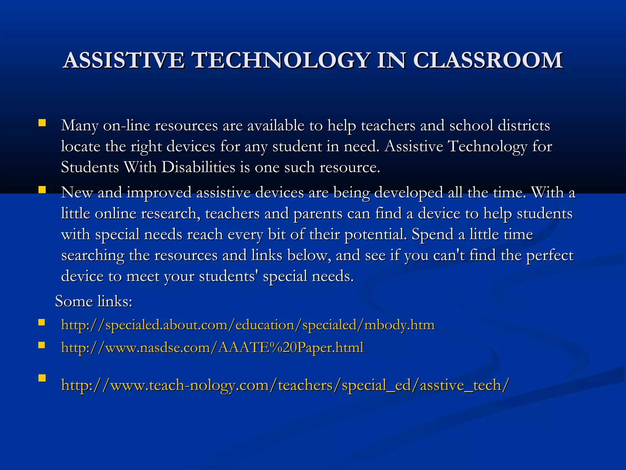 ASSISTIVE TECHNOLOGY IN CLASSROOMASSISTIVE TECHNOLOGY IN CLASSROOM
 Many on-line resources are available to help teachers and school districtsMany on-line resources are available to help teachers and school districts
locate the right devices for any student in need. Assistive Technology forlocate the right devices for any student in need. Assistive Technology for
Students With Disabilities is one such resource.Students With Disabilities is one such resource.
 New and improved assistive devices are being developed all the time. With aNew and improved assistive devices are being developed all the time. With a
little online research, teachers and parents can find a device to help studentslittle online research, teachers and parents can find a device to help students
with special needs reach every bit of their potential. Spend a little timewith special needs reach every bit of their potential. Spend a little time
searching the resources and links below, and see if you can't find the perfectsearching the resources and links below, and see if you can't find the perfect
device to meet your students' special needs.device to meet your students' special needs.
Some links:Some links:
 http://specialed.about.com/education/specialed/mbody.htmhttp://specialed.about.com/education/specialed/mbody.htm
 http://www.nasdse.com/AAATE%20Paper.htmlhttp://www.nasdse.com/AAATE%20Paper.html

http://www.teach-nology.com/teachers/special_ed/asstive_tech/http://www.teach-nology.com/teachers/special_ed/asstive_tech/
 