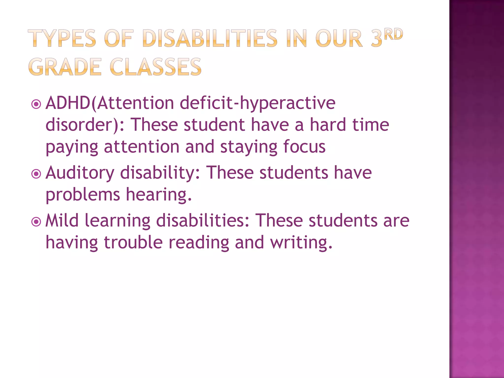 Types of Disabilities in our 3rd grade classesADHD(Attention deficit-hyperactive disorder): These student have a hard time paying attention and staying focusAuditory disability: These students have problems hearing.Mild learning disabilities: These students are having trouble reading and writing.