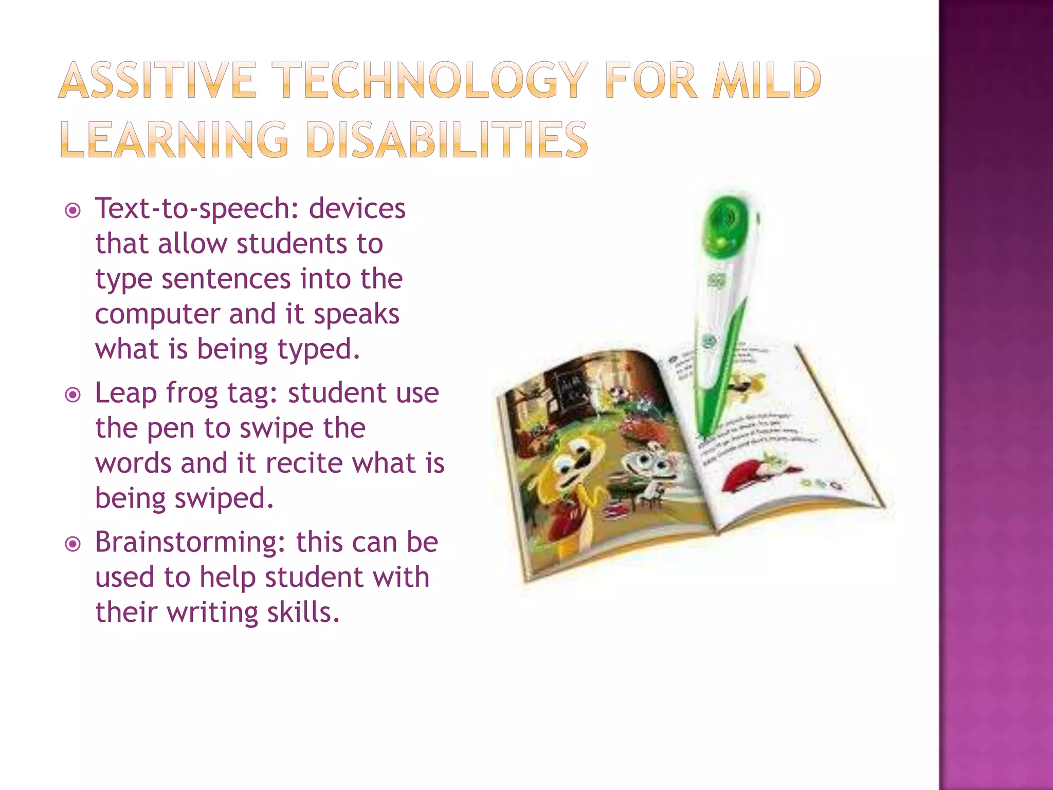 Assitive Technology for mild learning disabilitiesText-to-speech: devices that allow students to type sentences into the computer and it speaks what is being typed.Leap frog tag: student use the pen to swipe the words and it recite what is being swiped.Brainstorming: this can be used to help student with their writing skills.