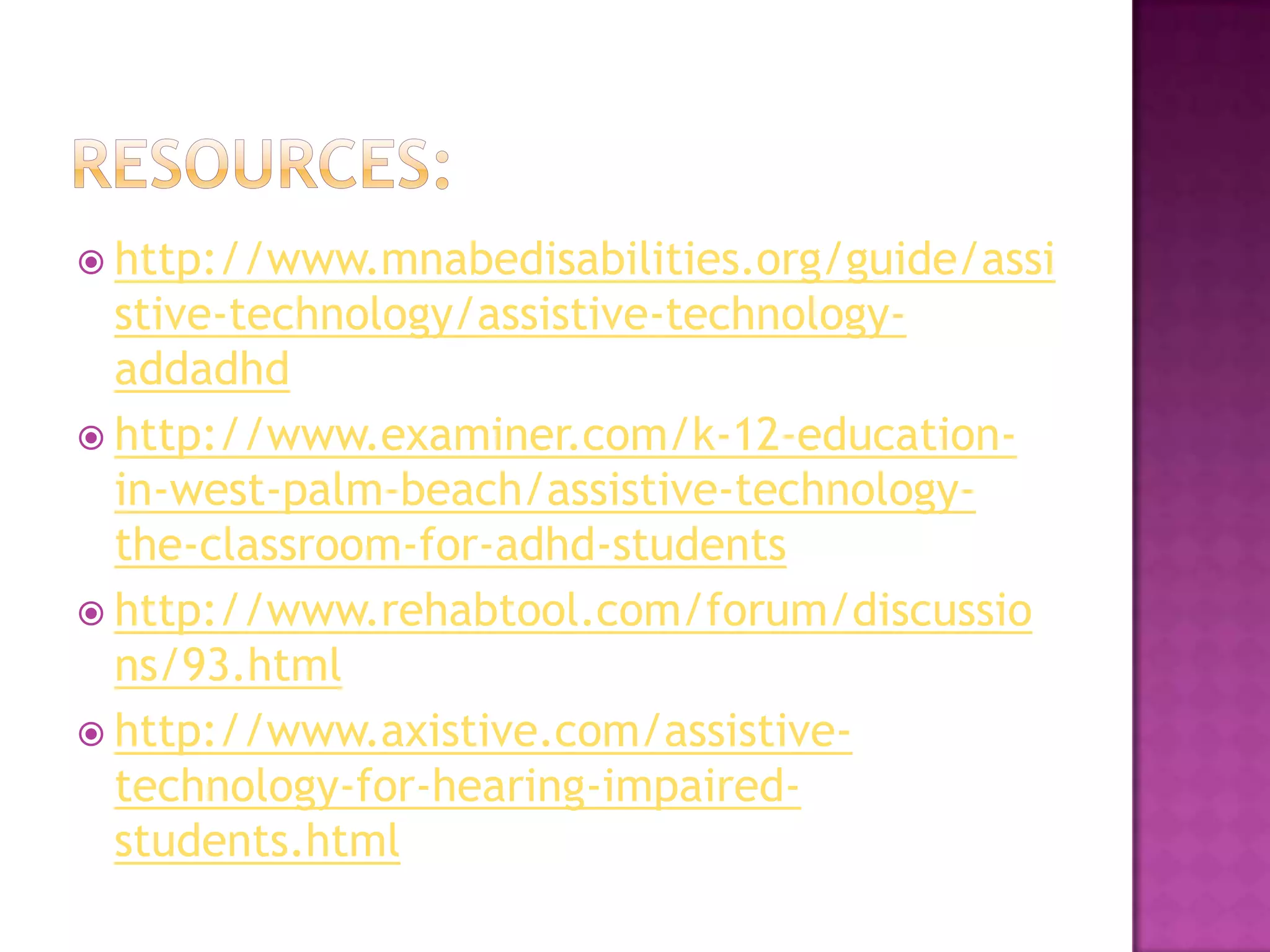 Resources:http://www.mnabedisabilities.org/guide/assistive-technology/assistive-technology-addadhdhttp://www.examiner.com/k-12-education-in-west-palm-beach/assistive-technology-the-classroom-for-adhd-studentshttp://www.rehabtool.com/forum/discussions/93.htmlhttp://www.axistive.com/assistive-technology-for-hearing-impaired-students.html