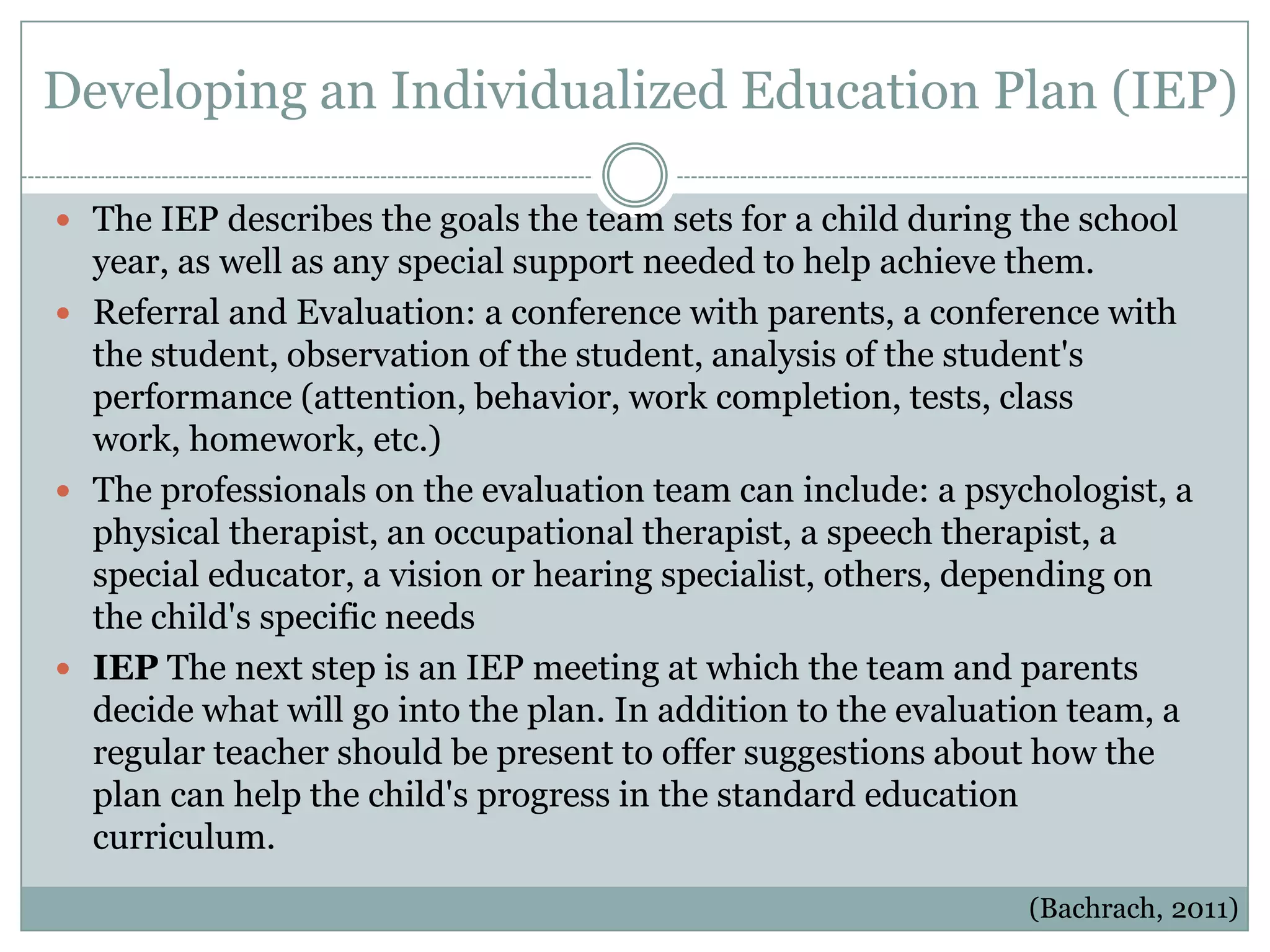 Developing an Individualized Education Plan (IEP)

 The IEP describes the goals the team sets for a child during the school
  year, as well as any special support needed to help achieve them.
 Referral and Evaluation: a conference with parents, a conference with
  the student, observation of the student, analysis of the student's
  performance (attention, behavior, work completion, tests, class
  work, homework, etc.)
 The professionals on the evaluation team can include: a psychologist, a
  physical therapist, an occupational therapist, a speech therapist, a
  special educator, a vision or hearing specialist, others, depending on
  the child's specific needs
 IEP The next step is an IEP meeting at which the team and parents
  decide what will go into the plan. In addition to the evaluation team, a
  regular teacher should be present to offer suggestions about how the
  plan can help the child's progress in the standard education
  curriculum.
                                                               (Bachrach, 2011)
 