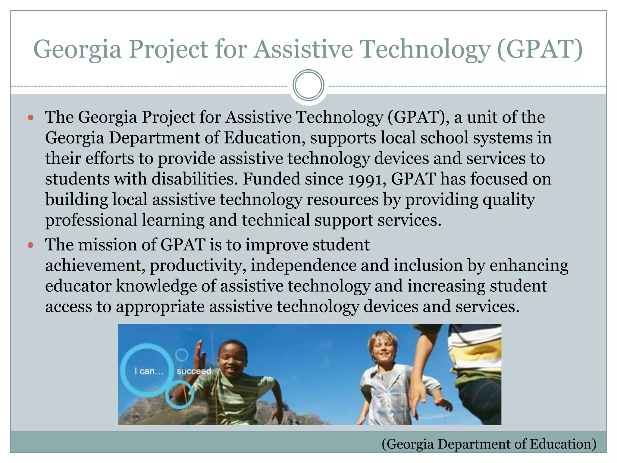 Georgia Project for Assistive Technology (GPAT)

 The Georgia Project for Assistive Technology (GPAT), a unit of the
  Georgia Department of Education, supports local school systems in
  their efforts to provide assistive technology devices and services to
  students with disabilities. Funded since 1991, GPAT has focused on
  building local assistive technology resources by providing quality
  professional learning and technical support services.
 The mission of GPAT is to improve student
  achievement, productivity, independence and inclusion by enhancing
  educator knowledge of assistive technology and increasing student
  access to appropriate assistive technology devices and services.




                                              (Georgia Department of Education)
 