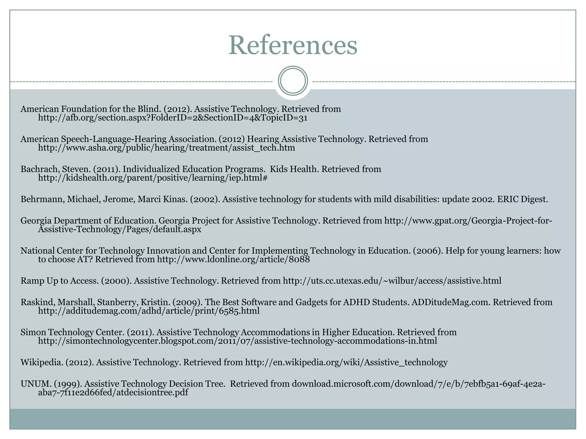 References

American Foundation for the Blind. (2012). Assistive Technology. Retrieved from
   http://afb.org/section.aspx?FolderID=2&SectionID=4&TopicID=31

American Speech-Language-Hearing Association. (2012) Hearing Assistive Technology. Retrieved from
   http://www.asha.org/public/hearing/treatment/assist_tech.htm

Bachrach, Steven. (2011). Individualized Education Programs. Kids Health. Retrieved from
    http://kidshealth.org/parent/positive/learning/iep.html#

Behrmann, Michael, Jerome, Marci Kinas. (2002). Assistive technology for students with mild disabilities: update 2002. ERIC Digest.

Georgia Department of Education. Georgia Project for Assistive Technology. Retrieved from http://www.gpat.org/Georgia-Project-for-
    Assistive-Technology/Pages/default.aspx

National Center for Technology Innovation and Center for Implementing Technology in Education. (2006). Help for young learners: how
    to choose AT? Retrieved from http://www.ldonline.org/article/8088

Ramp Up to Access. (2000). Assistive Technology. Retrieved from http://uts.cc.utexas.edu/~wilbur/access/assistive.html

Raskind, Marshall, Stanberry, Kristin. (2009). The Best Software and Gadgets for ADHD Students. ADDitudeMag.com. Retrieved from
    http://additudemag.com/adhd/article/print/6585.html

Simon Technology Center. (2011). Assistive Technology Accommodations in Higher Education. Retrieved from
   http://simontechnologycenter.blogspot.com/2011/07/assistive-technology-accommodations-in.html

Wikipedia. (2012). Assistive Technology. Retrieved from http://en.wikipedia.org/wiki/Assistive_technology

UNUM. (1999). Assistive Technology Decision Tree. Retrieved from download.microsoft.com/download/7/e/b/7ebfb5a1-69af-4e2a-
   aba7-7f11e2d66fed/atdecisiontree.pdf
 