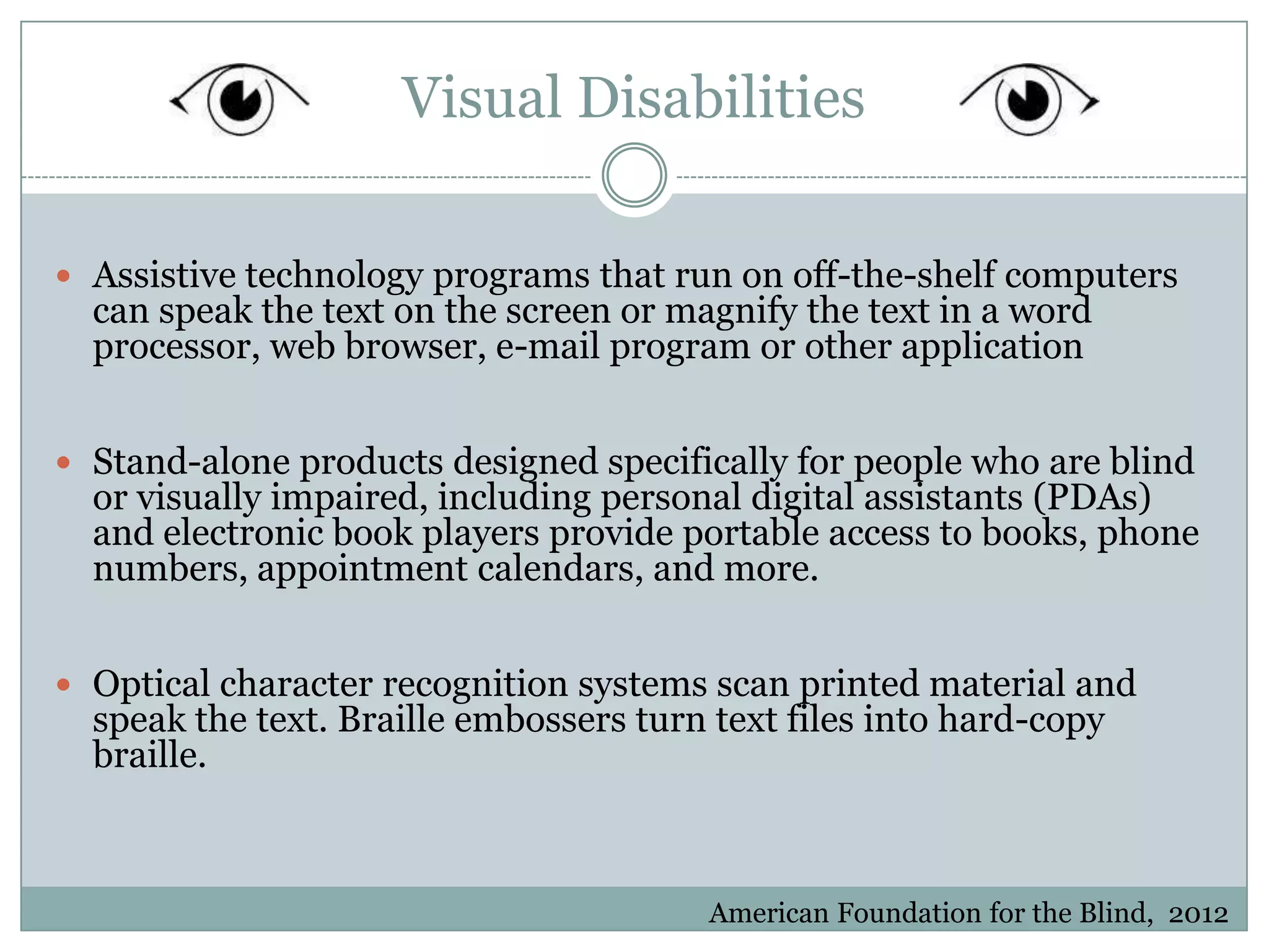 Visual Disabilities

 Assistive technology programs that run on off-the-shelf computers
  can speak the text on the screen or magnify the text in a word
  processor, web browser, e-mail program or other application


 Stand-alone products designed specifically for people who are blind
  or visually impaired, including personal digital assistants (PDAs)
  and electronic book players provide portable access to books, phone
  numbers, appointment calendars, and more.


 Optical character recognition systems scan printed material and
  speak the text. Braille embossers turn text files into hard-copy
  braille.



                                        American Foundation for the Blind, 2012
 