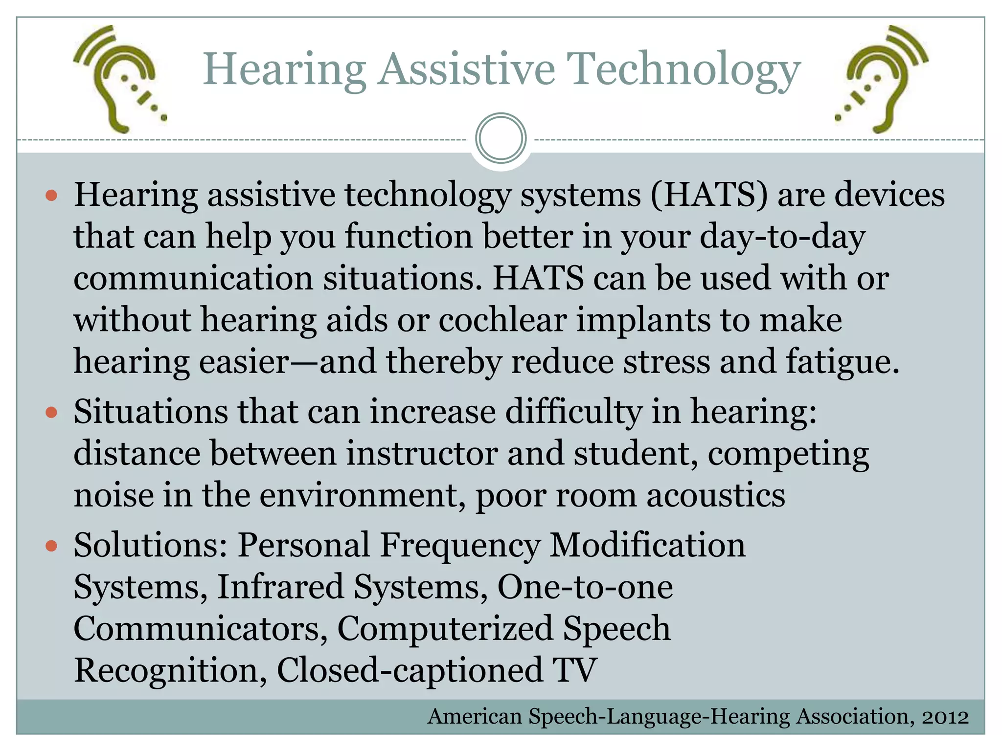 Hearing Assistive Technology

 Hearing assistive technology systems (HATS) are devices
  that can help you function better in your day-to-day
  communication situations. HATS can be used with or
  without hearing aids or cochlear implants to make
  hearing easier—and thereby reduce stress and fatigue.
 Situations that can increase difficulty in hearing:
  distance between instructor and student, competing
  noise in the environment, poor room acoustics
 Solutions: Personal Frequency Modification
  Systems, Infrared Systems, One-to-one
  Communicators, Computerized Speech
  Recognition, Closed-captioned TV
                        American Speech-Language-Hearing Association, 2012
 