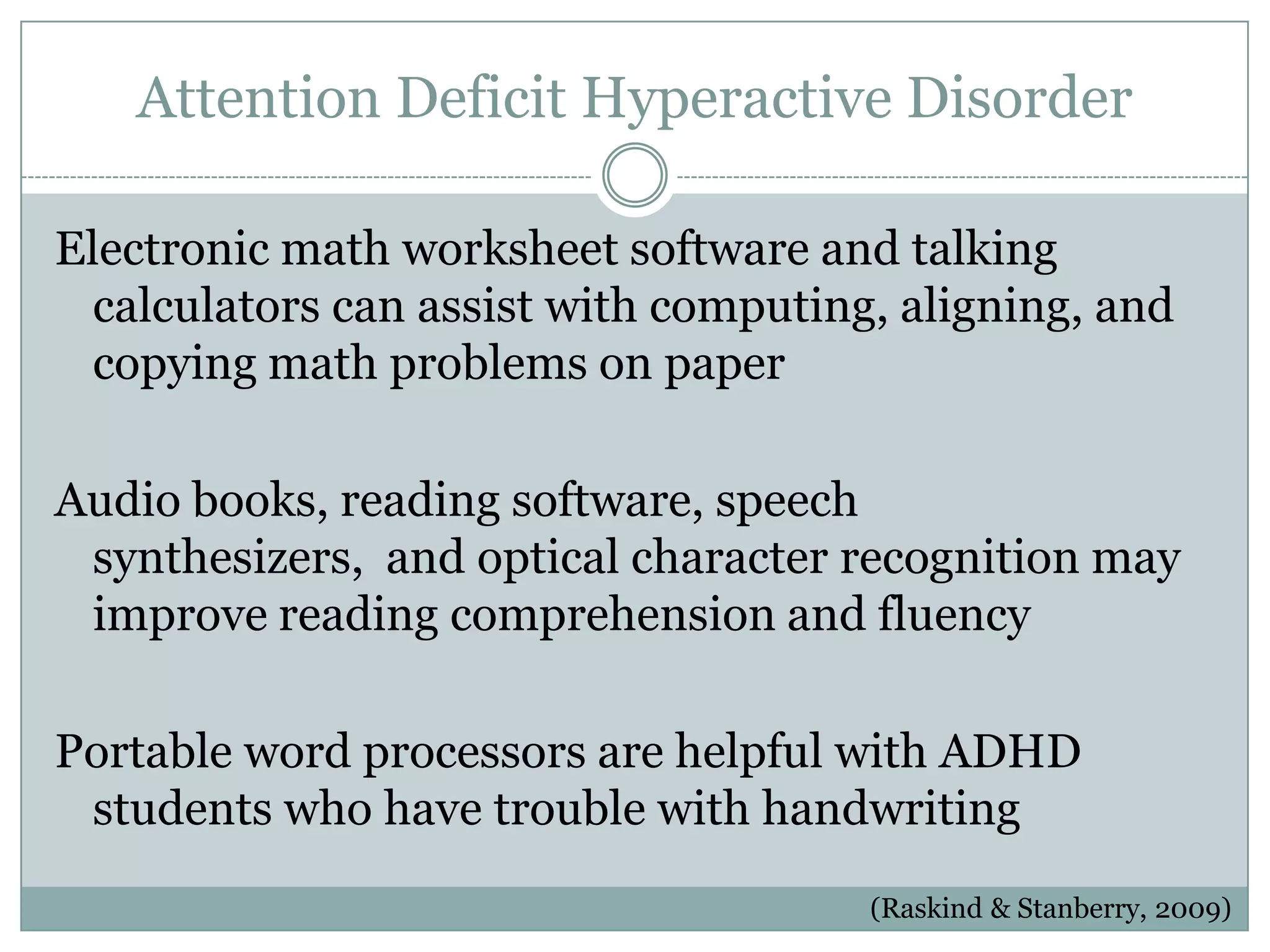 Attention Deficit Hyperactive Disorder

Electronic math worksheet software and talking
  calculators can assist with computing, aligning, and
  copying math problems on paper

Audio books, reading software, speech
 synthesizers, and optical character recognition may
 improve reading comprehension and fluency

Portable word processors are helpful with ADHD
 students who have trouble with handwriting
                                       (Raskind & Stanberry, 2009)
 