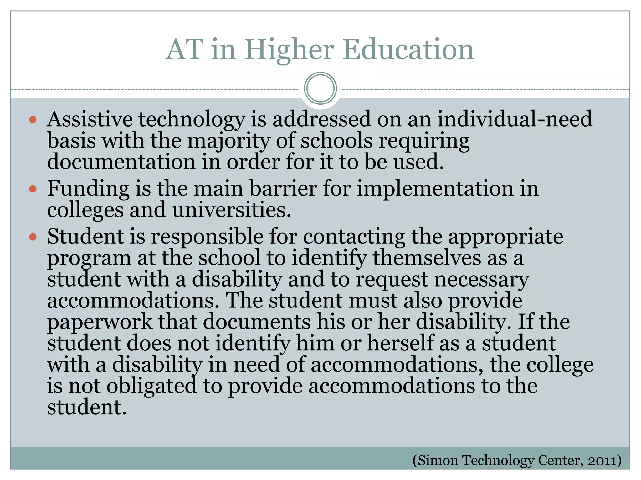 AT in Higher Education

 Assistive technology is addressed on an individual-need
  basis with the majority of schools requiring
  documentation in order for it to be used.
 Funding is the main barrier for implementation in
  colleges and universities.
 Student is responsible for contacting the appropriate
  program at the school to identify themselves as a
  student with a disability and to request necessary
  accommodations. The student must also provide
  paperwork that documents his or her disability. If the
  student does not identify him or herself as a student
  with a disability in need of accommodations, the college
  is not obligated to provide accommodations to the
  student.

                                       (Simon Technology Center, 2011)
 