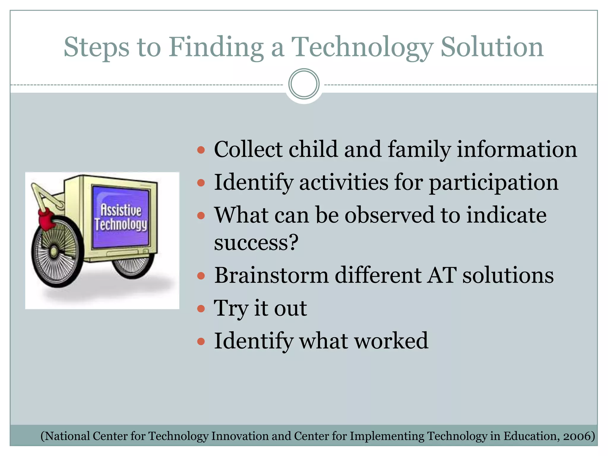 Steps to Finding a Technology Solution


                             Collect child and family information
                             Identify activities for participation
                             What can be observed to indicate
                              success?
                             Brainstorm different AT solutions
                             Try it out
                             Identify what worked



(National Center for Technology Innovation and Center for Implementing Technology in Education, 2006)
 