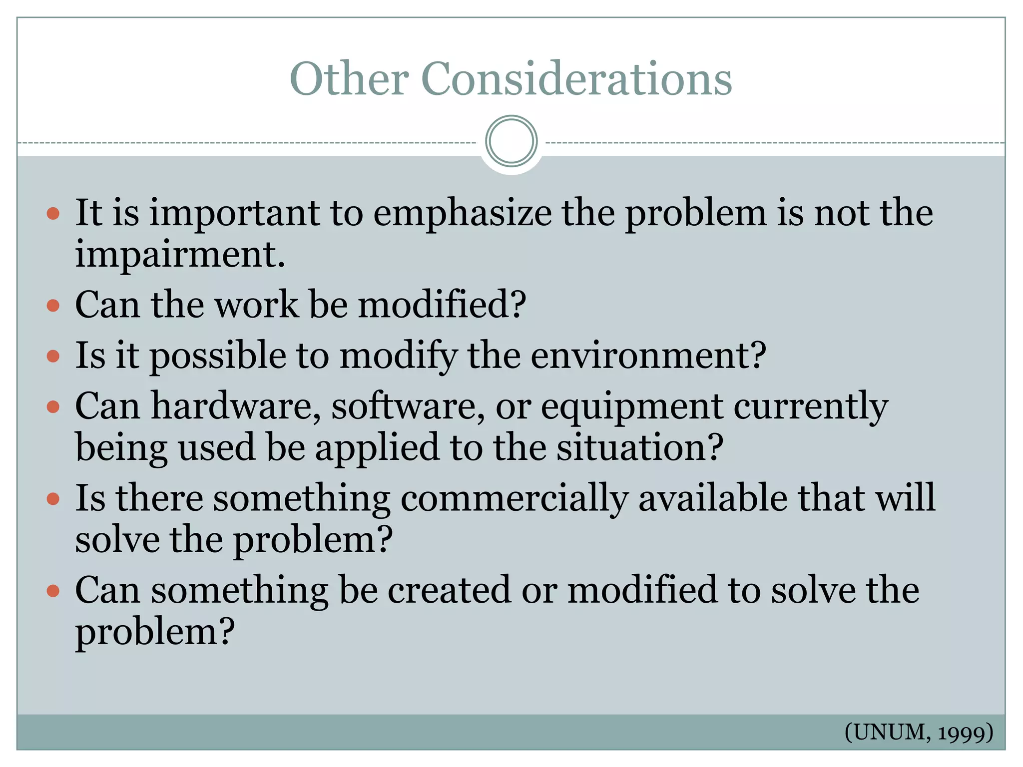 Other Considerations

 It is important to emphasize the problem is not the
    impairment.
   Can the work be modified?
   Is it possible to modify the environment?
   Can hardware, software, or equipment currently
    being used be applied to the situation?
   Is there something commercially available that will
    solve the problem?
   Can something be created or modified to solve the
    problem?

                                                 (UNUM, 1999)
 