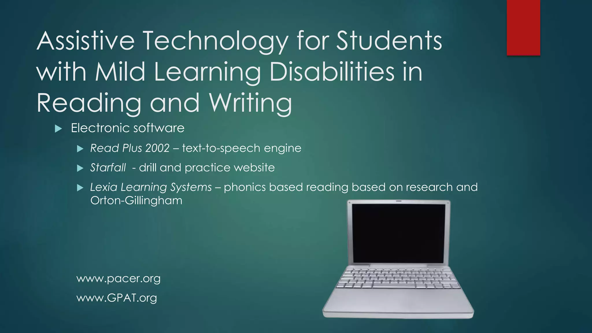Assistive Technology for Students
with Mild Learning Disabilities in
Reading and Writing
 Electronic software
 Read Plus 2002 – text-to-speech engine
 Starfall - drill and practice website
 Lexia Learning Systems – phonics based reading based on research and
Orton-Gillingham
www.pacer.org
www.GPAT.org
 