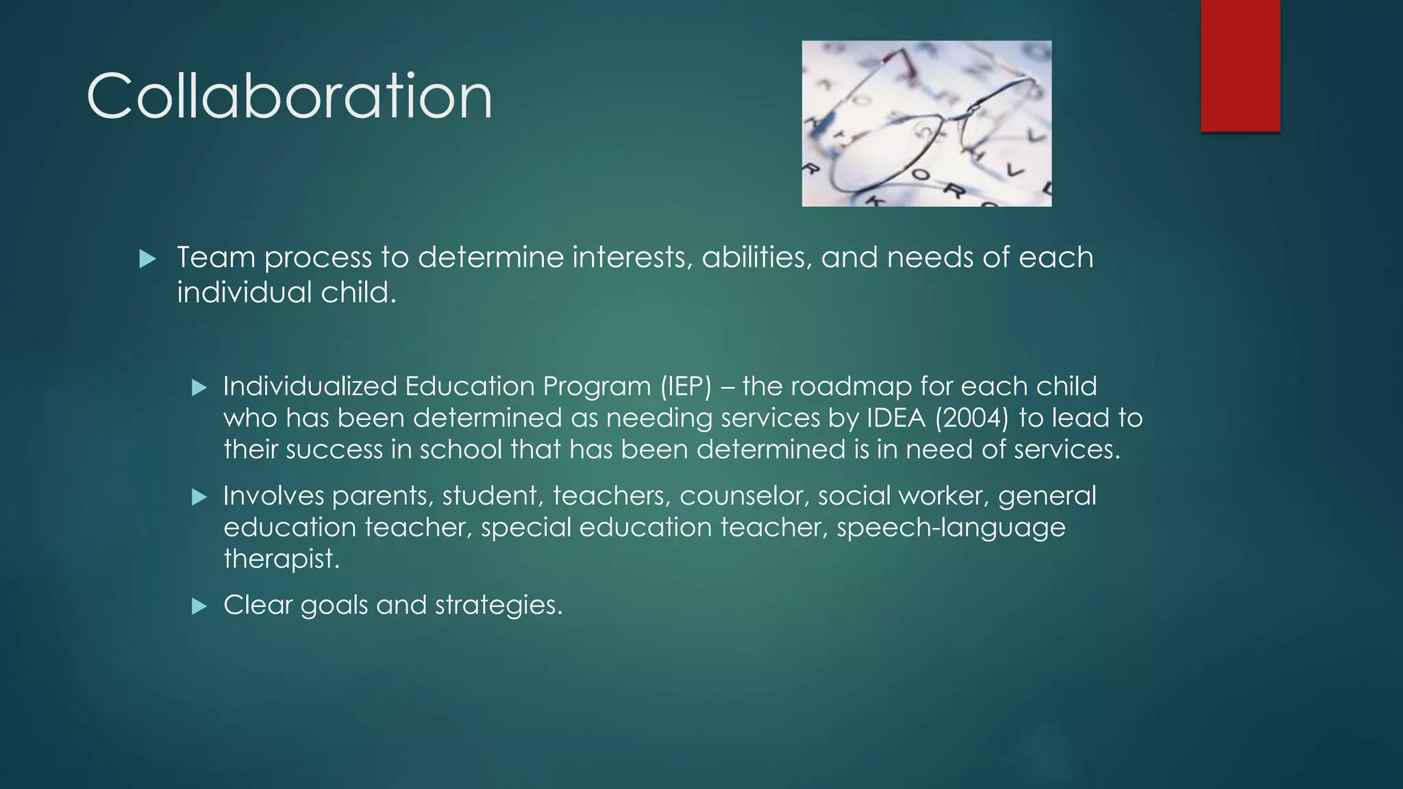 Collaboration
 Team process to determine interests, abilities, and needs of each
individual child.
 Individualized Education Program (IEP) – the roadmap for each child
who has been determined as needing services by IDEA (2004) to lead to
their success in school that has been determined is in need of services.
 Involves parents, student, teachers, counselor, social worker, general
education teacher, special education teacher, speech-language
therapist.
 Clear goals and strategies.
 