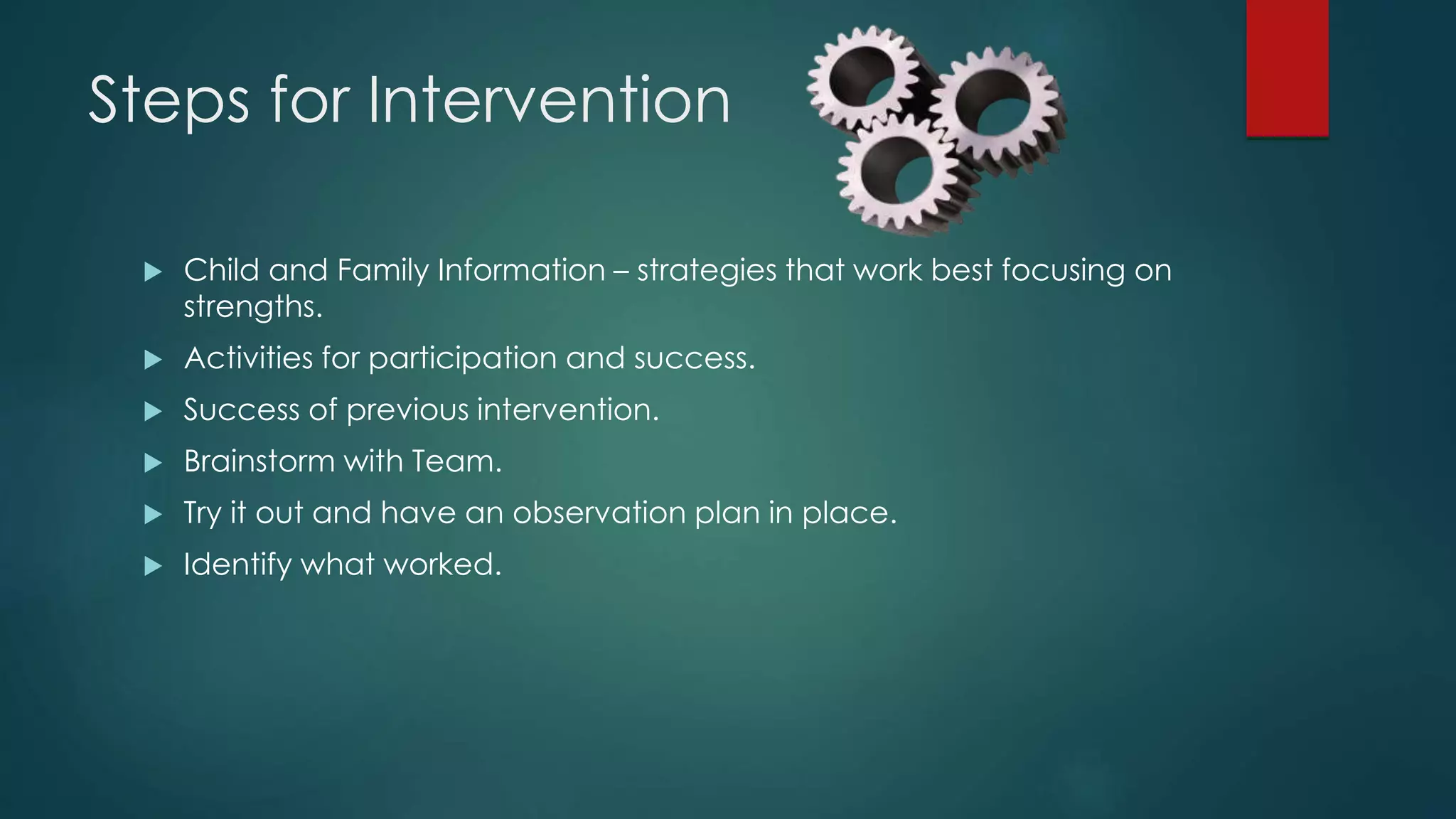 Steps for Intervention
 Child and Family Information – strategies that work best focusing on
strengths.
 Activities for participation and success.
 Success of previous intervention.
 Brainstorm with Team.
 Try it out and have an observation plan in place.
 Identify what worked.
 