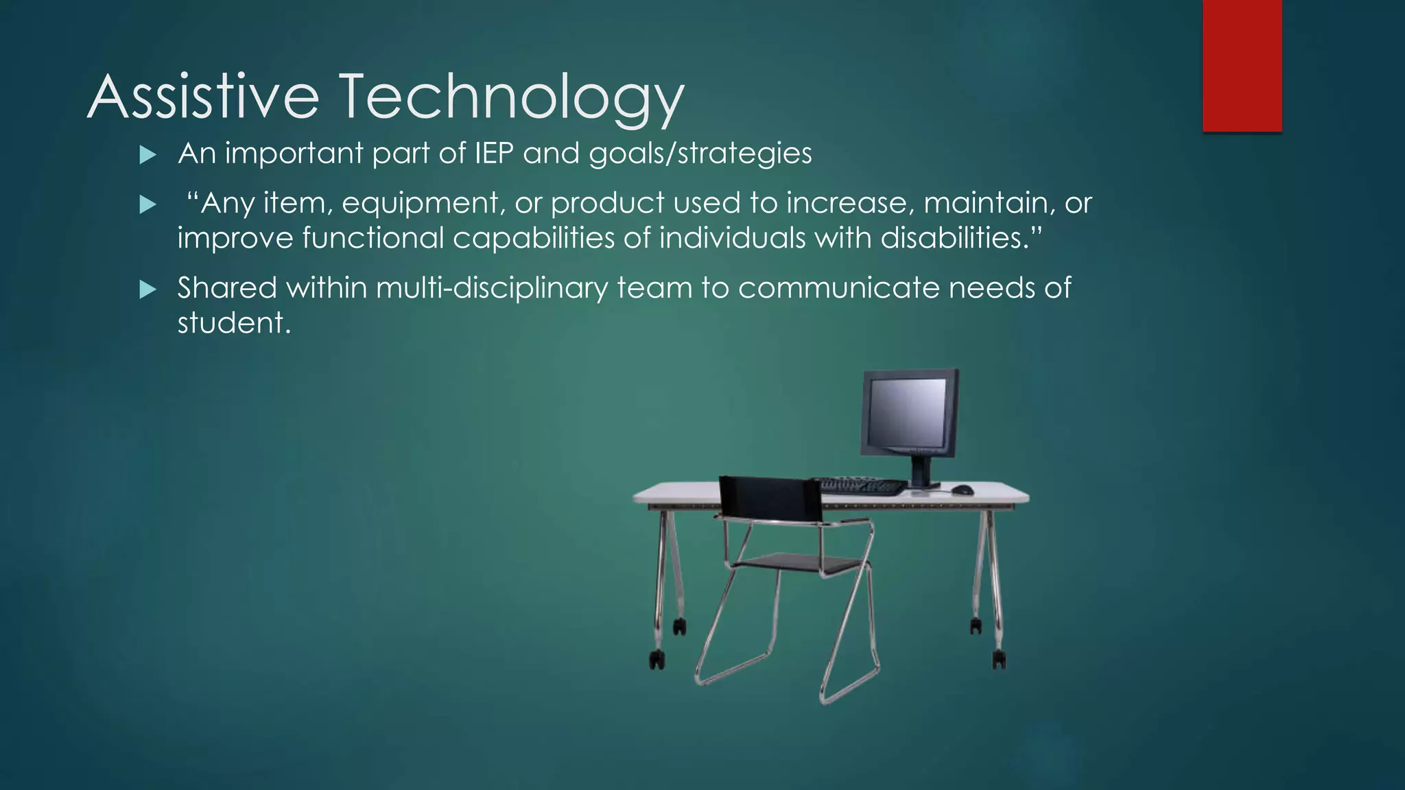 Assistive Technology
 An important part of IEP and goals/strategies
 “Any item, equipment, or product used to increase, maintain, or
improve functional capabilities of individuals with disabilities.”
 Shared within multi-disciplinary team to communicate needs of
student.
 