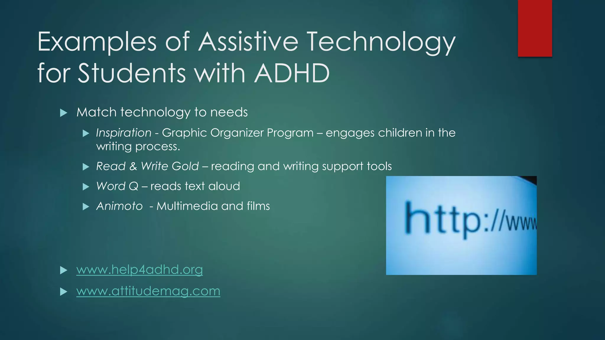 Examples of Assistive Technology
for Students with ADHD
 Match technology to needs
 Inspiration - Graphic Organizer Program – engages children in the
writing process.
 Read & Write Gold – reading and writing support tools
 Word Q – reads text aloud
 Animoto - Multimedia and films
 www.help4adhd.org
 www.attitudemag.com
 