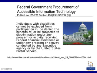 www.fctd.info
Federal Government Procurement of
Accessible Information Technology
Public Law 105-220 Section 408 [29 USC 794 (d)]
Individuals with disabilities
cannot be excluded from
participation in, be denied the
benefits of, or be subjected to
discrimination under any
program or activity receiving
Federal financial assistance or
under any program or activity
conducted by any Executive
agency or by the United States
Postal Service.
http://www4.law.cornell.edu/uscode/html/uscode29/usc_sec_29_00000794---d000-.htmlhttp://www4.law.cornell.edu/uscode/html/uscode29/usc_sec_29_00000794---d000-.html
 