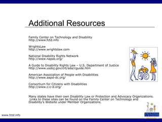 www.fctd.info
Additional Resources
Family Center on Technology and Disability
http://www.fctd.info
WrightsLaw
http://www.wrightslaw.com
National Disability Rights Network
http://www.napas.org/
A Guide to Disability Rights Law – U.S. Department of Justice
http://www.usdoj.gov/crt/ada/cguide.htm
American Association of People with Disabilities
http://www.aapd-dc.org/
Consortium for Citizens with Disabilities
http://www.c-c-d.org/
Many states have their own Disability Law or Protection and Advocacy Organizations.
Links to these sites can be found on the Family Center on Technology and
Disability’s Website under Member Organizations.
 