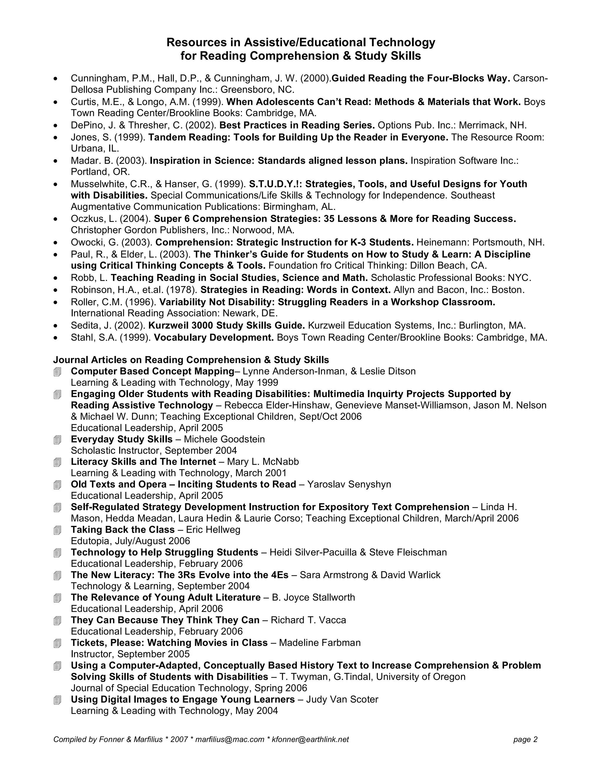 Resources in Assistive/Educational Technology
for Reading Comprehension & Study Skills
Compiled by Fonner & Marfilius * 2007 * marfilius@mac.com * kfonner@earthlink.net page 2
• Cunningham, P.M., Hall, D.P., & Cunningham, J. W. (2000).Guided Reading the Four-Blocks Way. Carson-
Dellosa Publishing Company Inc.: Greensboro, NC.
• Curtis, M.E., & Longo, A.M. (1999). When Adolescents Can’t Read: Methods & Materials that Work. Boys
Town Reading Center/Brookline Books: Cambridge, MA.
• DePino, J. & Thresher, C. (2002). Best Practices in Reading Series. Options Pub. Inc.: Merrimack, NH.
• Jones, S. (1999). Tandem Reading: Tools for Building Up the Reader in Everyone. The Resource Room:
Urbana, IL.
• Madar. B. (2003). Inspiration in Science: Standards aligned lesson plans. Inspiration Software Inc.:
Portland, OR.
• Musselwhite, C.R., & Hanser, G. (1999). S.T.U.D.Y.!: Strategies, Tools, and Useful Designs for Youth
with Disabilities. Special Communications/Life Skills & Technology for Independence. Southeast
Augmentative Communication Publications: Birmingham, AL.
• Oczkus, L. (2004). Super 6 Comprehension Strategies: 35 Lessons & More for Reading Success.
Christopher Gordon Publishers, Inc.: Norwood, MA.
• Owocki, G. (2003). Comprehension: Strategic Instruction for K-3 Students. Heinemann: Portsmouth, NH.
• Paul, R., & Elder, L. (2003). The Thinker’s Guide for Students on How to Study & Learn: A Discipline
using Critical Thinking Concepts & Tools. Foundation fro Critical Thinking: Dillon Beach, CA.
• Robb, L. Teaching Reading in Social Studies, Science and Math. Scholastic Professional Books: NYC.
• Robinson, H.A., et.al. (1978). Strategies in Reading: Words in Context. Allyn and Bacon, Inc.: Boston.
• Roller, C.M. (1996). Variability Not Disability: Struggling Readers in a Workshop Classroom.
International Reading Association: Newark, DE.
• Sedita, J. (2002). Kurzweil 3000 Study Skills Guide. Kurzweil Education Systems, Inc.: Burlington, MA.
• Stahl, S.A. (1999). Vocabulary Development. Boys Town Reading Center/Brookline Books: Cambridge, MA.
Journal Articles on Reading Comprehension & Study Skills
 Computer Based Concept Mapping– Lynne Anderson-Inman, & Leslie Ditson
Learning & Leading with Technology, May 1999
 Engaging Older Students with Reading Disabilities: Multimedia Inquirty Projects Supported by
Reading Assistive Technology – Rebecca Elder-Hinshaw, Genevieve Manset-Williamson, Jason M. Nelson
& Michael W. Dunn; Teaching Exceptional Children, Sept/Oct 2006
Educational Leadership, April 2005
 Everyday Study Skills – Michele Goodstein
Scholastic Instructor, September 2004
 Literacy Skills and The Internet – Mary L. McNabb
Learning & Leading with Technology, March 2001
 Old Texts and Opera – Inciting Students to Read – Yaroslav Senyshyn
Educational Leadership, April 2005
 Self-Regulated Strategy Development Instruction for Expository Text Comprehension – Linda H.
Mason, Hedda Meadan, Laura Hedin & Laurie Corso; Teaching Exceptional Children, March/April 2006
 Taking Back the Class – Eric Hellweg
Edutopia, July/August 2006
 Technology to Help Struggling Students – Heidi Silver-Pacuilla & Steve Fleischman
Educational Leadership, February 2006
 The New Literacy: The 3Rs Evolve into the 4Es – Sara Armstrong & David Warlick
Technology & Learning, September 2004
 The Relevance of Young Adult Literature – B. Joyce Stallworth
Educational Leadership, April 2006
 They Can Because They Think They Can – Richard T. Vacca
Educational Leadership, February 2006
 Tickets, Please: Watching Movies in Class – Madeline Farbman
Instructor, September 2005
 Using a Computer-Adapted, Conceptually Based History Text to Increase Comprehension & Problem
Solving Skills of Students with Disabilities – T. Twyman, G.Tindal, University of Oregon
Journal of Special Education Technology, Spring 2006
 Using Digital Images to Engage Young Learners – Judy Van Scoter
Learning & Leading with Technology, May 2004
 