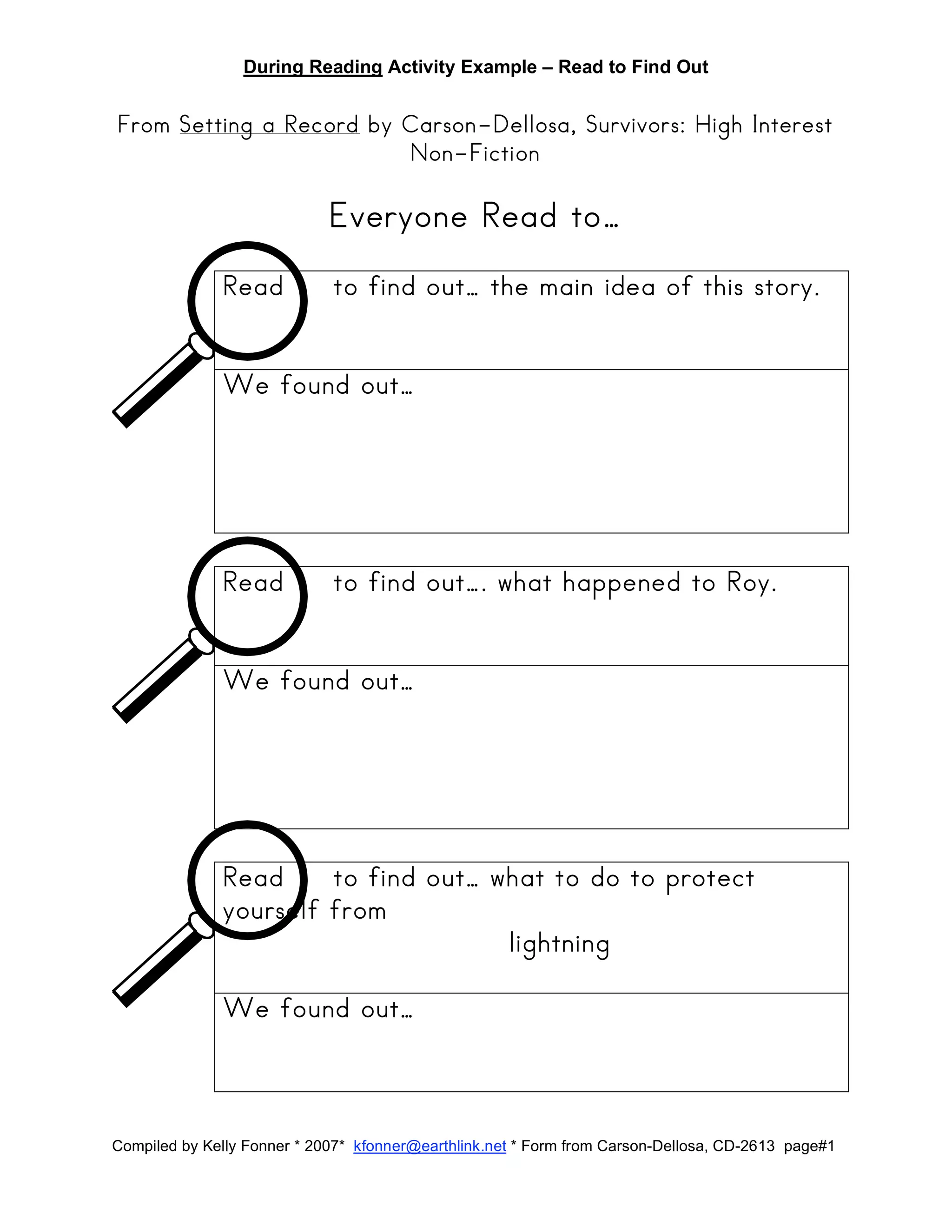 During Reading Activity Example – Read to Find Out
Compiled by Kelly Fonner * 2007* kfonner@earthlink.net * Form from Carson-Dellosa, CD-2613 page#1
From Setting a Record by Carson-Dellosa, Survivors: High Interest
Non-Fiction
Everyone Read to…
Read to find out… the main idea of this story.
We found out…
Read to find out…. what happened to Roy.
We found out…
Read to find out… what to do to protect
yourself from
lightning
We found out…
 