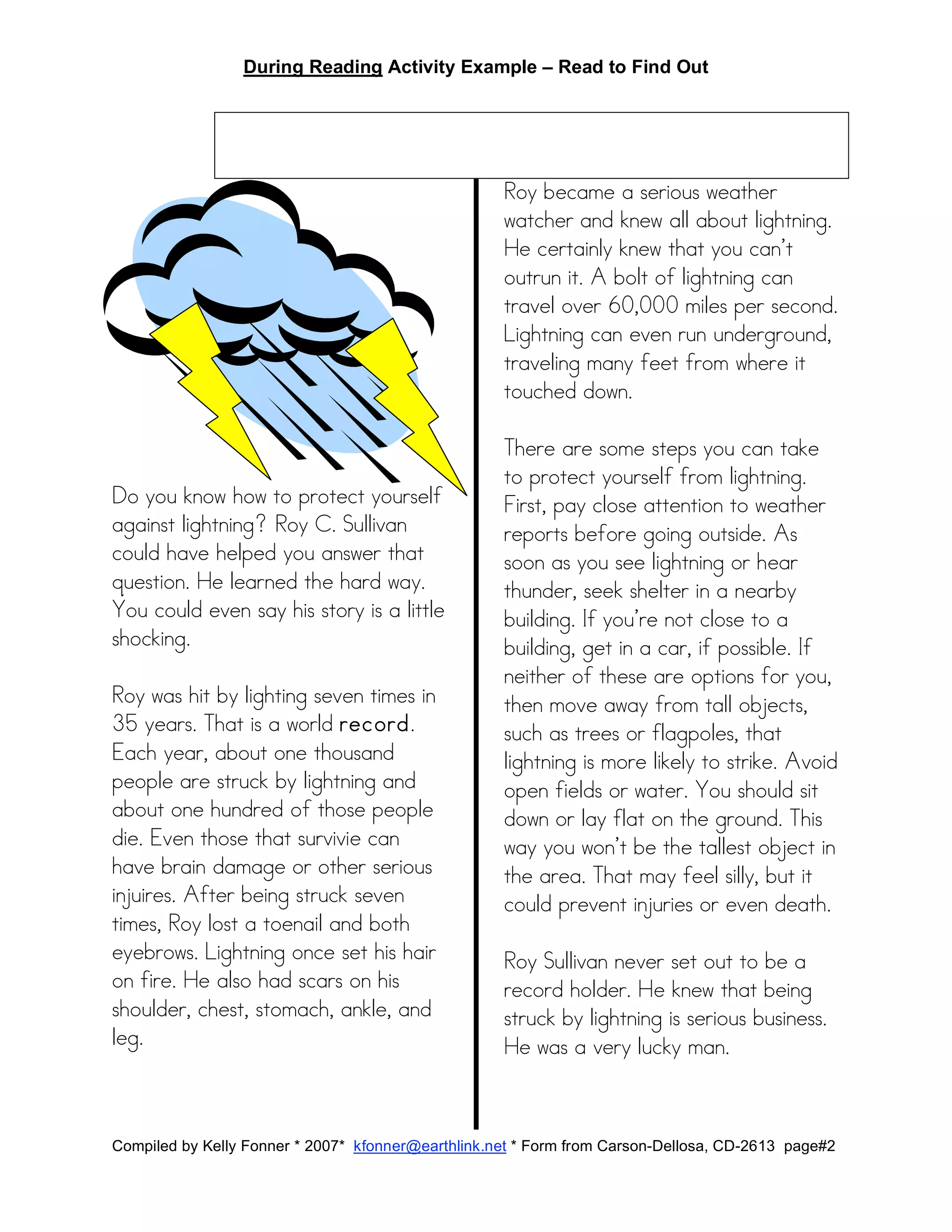 During Reading Activity Example – Read to Find Out
Compiled by Kelly Fonner * 2007* kfonner@earthlink.net * Form from Carson-Dellosa, CD-2613 page#2
Do you know how to protect yourself
against lightning? Roy C. Sullivan
could have helped you answer that
question. He learned the hard way.
You could even say his story is a little
shocking.
Roy was hit by lighting seven times in
35 years. That is a world record.
Each year, about one thousand
people are struck by lightning and
about one hundred of those people
die. Even those that survivie can
have brain damage or other serious
injuires. After being struck seven
times, Roy lost a toenail and both
eyebrows. Lightning once set his hair
on fire. He also had scars on his
shoulder, chest, stomach, ankle, and
leg.
Roy became a serious weather
watcher and knew all about lightning.
He certainly knew that you can’t
outrun it. A bolt of lightning can
travel over 60,000 miles per second.
Lightning can even run underground,
traveling many feet from where it
touched down.
There are some steps you can take
to protect yourself from lightning.
First, pay close attention to weather
reports before going outside. As
soon as you see lightning or hear
thunder, seek shelter in a nearby
building. If you’re not close to a
building, get in a car, if possible. If
neither of these are options for you,
then move away from tall objects,
such as trees or flagpoles, that
lightning is more likely to strike. Avoid
open fields or water. You should sit
down or lay flat on the ground. This
way you won’t be the tallest object in
the area. That may feel silly, but it
could prevent injuries or even death.
Roy Sullivan never set out to be a
record holder. He knew that being
struck by lightning is serious business.
He was a very lucky man.
 