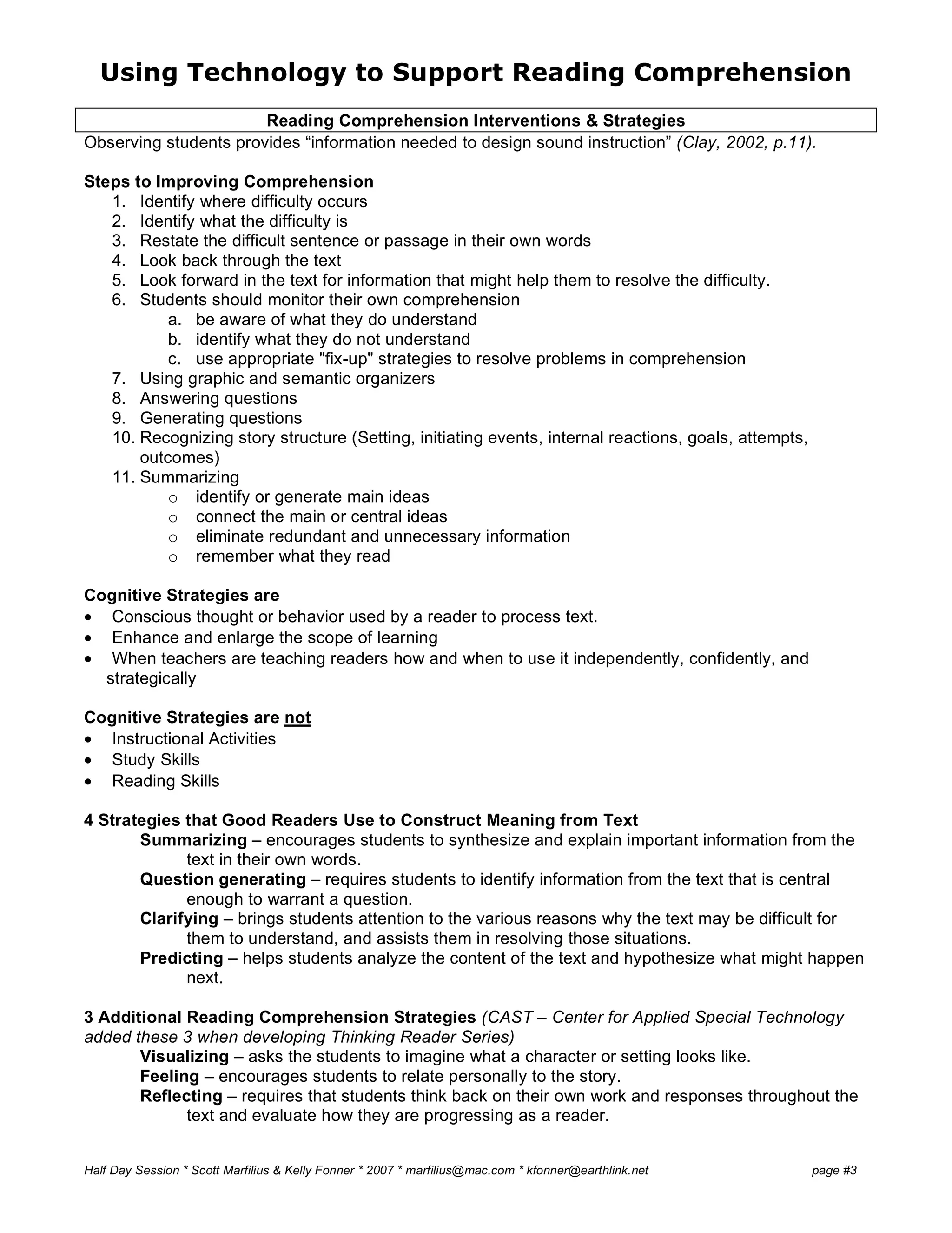 Using Technology to Support Reading Comprehension
Half Day Session * Scott Marfilius & Kelly Fonner * 2007 * marfilius@mac.com * kfonner@earthlink.net page #3
Reading Comprehension Interventions & Strategies
Observing students provides “information needed to design sound instruction” (Clay, 2002, p.11).
Steps to Improving Comprehension
1. Identify where difficulty occurs
2. Identify what the difficulty is
3. Restate the difficult sentence or passage in their own words
4. Look back through the text
5. Look forward in the text for information that might help them to resolve the difficulty.
6. Students should monitor their own comprehension
a. be aware of what they do understand
b. identify what they do not understand
c. use appropriate "fix-up" strategies to resolve problems in comprehension
7. Using graphic and semantic organizers
8. Answering questions
9. Generating questions
10. Recognizing story structure (Setting, initiating events, internal reactions, goals, attempts,
outcomes)
11. Summarizing
o identify or generate main ideas
o connect the main or central ideas
o eliminate redundant and unnecessary information
o remember what they read
Cognitive Strategies are
• Conscious thought or behavior used by a reader to process text.
• Enhance and enlarge the scope of learning
• When teachers are teaching readers how and when to use it independently, confidently, and
strategically
Cognitive Strategies are not
• Instructional Activities
• Study Skills
• Reading Skills
4 Strategies that Good Readers Use to Construct Meaning from Text
Summarizing – encourages students to synthesize and explain important information from the
text in their own words.
Question generating – requires students to identify information from the text that is central
enough to warrant a question.
Clarifying – brings students attention to the various reasons why the text may be difficult for
them to understand, and assists them in resolving those situations.
Predicting – helps students analyze the content of the text and hypothesize what might happen
next.
3 Additional Reading Comprehension Strategies (CAST – Center for Applied Special Technology
added these 3 when developing Thinking Reader Series)
Visualizing – asks the students to imagine what a character or setting looks like.
Feeling – encourages students to relate personally to the story.
Reflecting – requires that students think back on their own work and responses throughout the
text and evaluate how they are progressing as a reader.
 