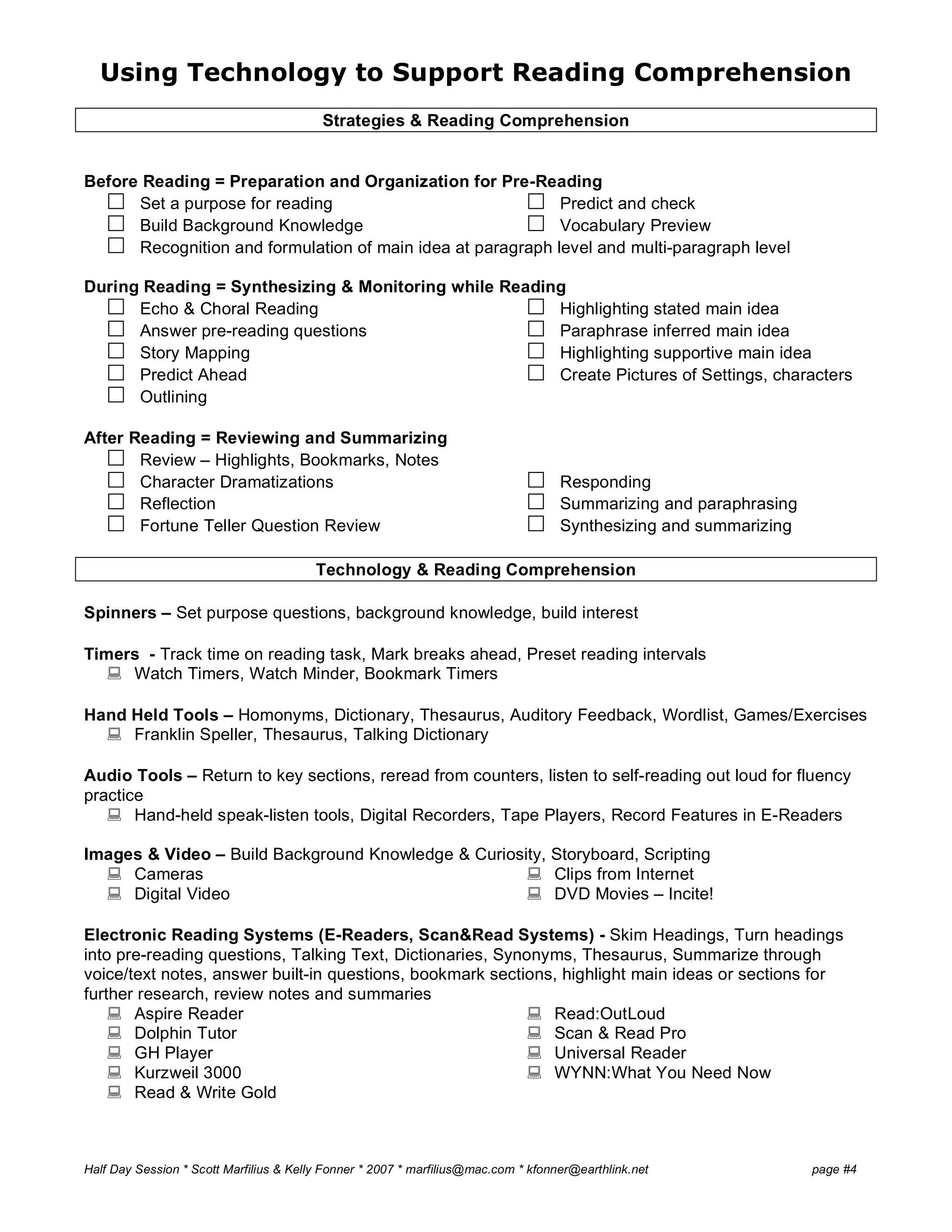 Using Technology to Support Reading Comprehension
Half Day Session * Scott Marfilius & Kelly Fonner * 2007 * marfilius@mac.com * kfonner@earthlink.net page #4
Strategies & Reading Comprehension
Before Reading = Preparation and Organization for Pre-Reading
 Set a purpose for reading
 Build Background Knowledge
 Predict and check
 Vocabulary Preview
 Recognition and formulation of main idea at paragraph level and multi-paragraph level
During Reading = Synthesizing & Monitoring while Reading
 Echo & Choral Reading
 Answer pre-reading questions
 Story Mapping
 Predict Ahead
 Outlining
 Highlighting stated main idea
 Paraphrase inferred main idea
 Highlighting supportive main idea
 Create Pictures of Settings, characters
After Reading = Reviewing and Summarizing
 Review – Highlights, Bookmarks, Notes
 Character Dramatizations
 Reflection
 Fortune Teller Question Review
 Responding
 Summarizing and paraphrasing
 Synthesizing and summarizing
Technology & Reading Comprehension
Spinners – Set purpose questions, background knowledge, build interest
Timers - Track time on reading task, Mark breaks ahead, Preset reading intervals
 Watch Timers, Watch Minder, Bookmark Timers
Hand Held Tools – Homonyms, Dictionary, Thesaurus, Auditory Feedback, Wordlist, Games/Exercises
 Franklin Speller, Thesaurus, Talking Dictionary
Audio Tools – Return to key sections, reread from counters, listen to self-reading out loud for fluency
practice
 Hand-held speak-listen tools, Digital Recorders, Tape Players, Record Features in E-Readers
Images & Video – Build Background Knowledge & Curiosity, Storyboard, Scripting
 Cameras
 Digital Video
 Clips from Internet
 DVD Movies – Incite!
Electronic Reading Systems (E-Readers, Scan&Read Systems) - Skim Headings, Turn headings
into pre-reading questions, Talking Text, Dictionaries, Synonyms, Thesaurus, Summarize through
voice/text notes, answer built-in questions, bookmark sections, highlight main ideas or sections for
further research, review notes and summaries
 Aspire Reader
 Dolphin Tutor
 GH Player
 Kurzweil 3000
 Read & Write Gold
 Read:OutLoud
 Scan & Read Pro
 Universal Reader
 WYNN:What You Need Now
 