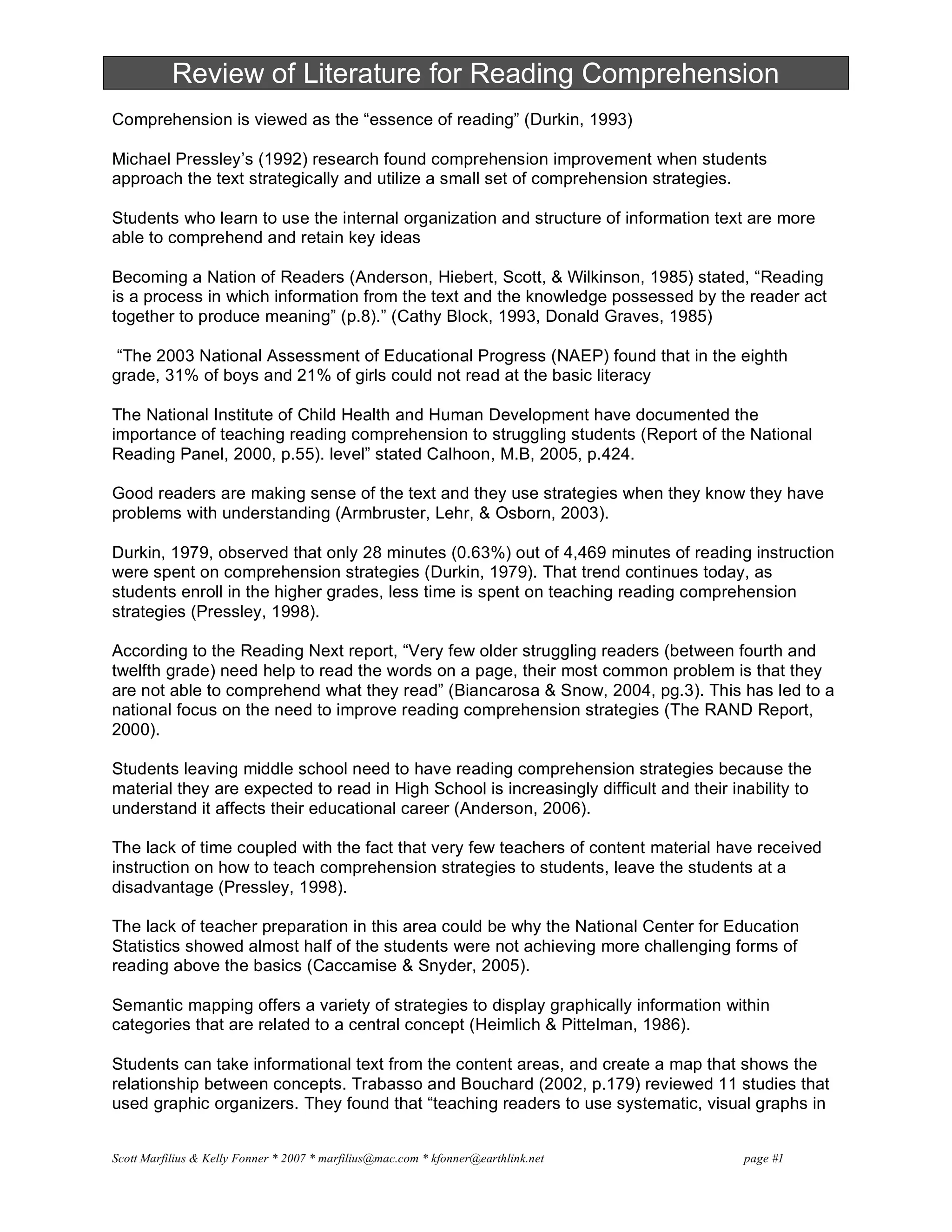 Scott Marfilius & Kelly Fonner * 2007 * marfilius@mac.com * kfonner@earthlink.net page #1
Review of Literature for Reading Comprehension
Comprehension is viewed as the “essence of reading” (Durkin, 1993)
Michael Pressley’s (1992) research found comprehension improvement when students
approach the text strategically and utilize a small set of comprehension strategies.
Students who learn to use the internal organization and structure of information text are more
able to comprehend and retain key ideas
Becoming a Nation of Readers (Anderson, Hiebert, Scott, & Wilkinson, 1985) stated, “Reading
is a process in which information from the text and the knowledge possessed by the reader act
together to produce meaning” (p.8).” (Cathy Block, 1993, Donald Graves, 1985)
“The 2003 National Assessment of Educational Progress (NAEP) found that in the eighth
grade, 31% of boys and 21% of girls could not read at the basic literacy
The National Institute of Child Health and Human Development have documented the
importance of teaching reading comprehension to struggling students (Report of the National
Reading Panel, 2000, p.55). level” stated Calhoon, M.B, 2005, p.424.
Good readers are making sense of the text and they use strategies when they know they have
problems with understanding (Armbruster, Lehr, & Osborn, 2003).
Durkin, 1979, observed that only 28 minutes (0.63%) out of 4,469 minutes of reading instruction
were spent on comprehension strategies (Durkin, 1979). That trend continues today, as
students enroll in the higher grades, less time is spent on teaching reading comprehension
strategies (Pressley, 1998).
According to the Reading Next report, “Very few older struggling readers (between fourth and
twelfth grade) need help to read the words on a page, their most common problem is that they
are not able to comprehend what they read” (Biancarosa & Snow, 2004, pg.3). This has led to a
national focus on the need to improve reading comprehension strategies (The RAND Report,
2000).
Students leaving middle school need to have reading comprehension strategies because the
material they are expected to read in High School is increasingly difficult and their inability to
understand it affects their educational career (Anderson, 2006).
The lack of time coupled with the fact that very few teachers of content material have received
instruction on how to teach comprehension strategies to students, leave the students at a
disadvantage (Pressley, 1998).
The lack of teacher preparation in this area could be why the National Center for Education
Statistics showed almost half of the students were not achieving more challenging forms of
reading above the basics (Caccamise & Snyder, 2005).
Semantic mapping offers a variety of strategies to display graphically information within
categories that are related to a central concept (Heimlich & Pittelman, 1986).
Students can take informational text from the content areas, and create a map that shows the
relationship between concepts. Trabasso and Bouchard (2002, p.179) reviewed 11 studies that
used graphic organizers. They found that “teaching readers to use systematic, visual graphs in
 