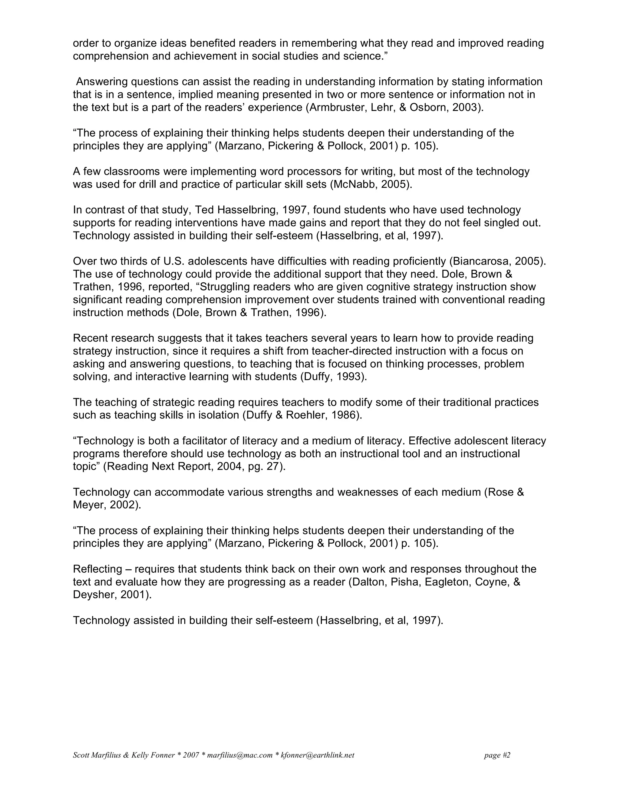 Scott Marfilius & Kelly Fonner * 2007 * marfilius@mac.com * kfonner@earthlink.net page #2
order to organize ideas benefited readers in remembering what they read and improved reading
comprehension and achievement in social studies and science.”
Answering questions can assist the reading in understanding information by stating information
that is in a sentence, implied meaning presented in two or more sentence or information not in
the text but is a part of the readers’ experience (Armbruster, Lehr, & Osborn, 2003).
“The process of explaining their thinking helps students deepen their understanding of the
principles they are applying” (Marzano, Pickering & Pollock, 2001) p. 105).
A few classrooms were implementing word processors for writing, but most of the technology
was used for drill and practice of particular skill sets (McNabb, 2005).
In contrast of that study, Ted Hasselbring, 1997, found students who have used technology
supports for reading interventions have made gains and report that they do not feel singled out.
Technology assisted in building their self-esteem (Hasselbring, et al, 1997).
Over two thirds of U.S. adolescents have difficulties with reading proficiently (Biancarosa, 2005).
The use of technology could provide the additional support that they need. Dole, Brown &
Trathen, 1996, reported, “Struggling readers who are given cognitive strategy instruction show
significant reading comprehension improvement over students trained with conventional reading
instruction methods (Dole, Brown & Trathen, 1996).
Recent research suggests that it takes teachers several years to learn how to provide reading
strategy instruction, since it requires a shift from teacher-directed instruction with a focus on
asking and answering questions, to teaching that is focused on thinking processes, problem
solving, and interactive learning with students (Duffy, 1993).
The teaching of strategic reading requires teachers to modify some of their traditional practices
such as teaching skills in isolation (Duffy & Roehler, 1986).
“Technology is both a facilitator of literacy and a medium of literacy. Effective adolescent literacy
programs therefore should use technology as both an instructional tool and an instructional
topic” (Reading Next Report, 2004, pg. 27).
Technology can accommodate various strengths and weaknesses of each medium (Rose &
Meyer, 2002).
“The process of explaining their thinking helps students deepen their understanding of the
principles they are applying” (Marzano, Pickering & Pollock, 2001) p. 105).
Reflecting – requires that students think back on their own work and responses throughout the
text and evaluate how they are progressing as a reader (Dalton, Pisha, Eagleton, Coyne, &
Deysher, 2001).
Technology assisted in building their self-esteem (Hasselbring, et al, 1997).
 