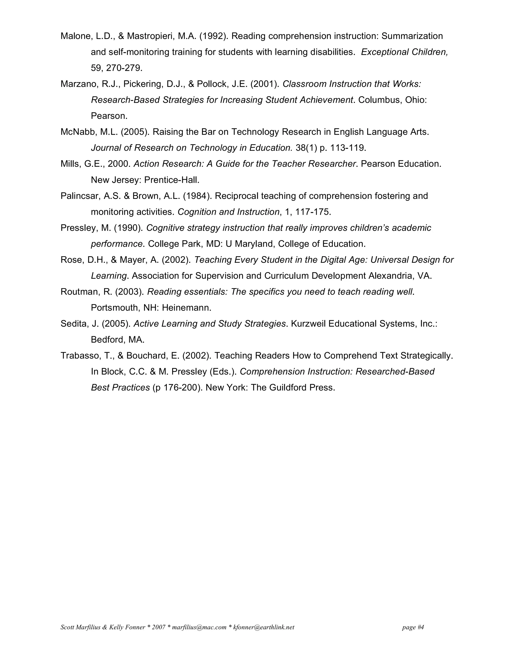 Scott Marfilius & Kelly Fonner * 2007 * marfilius@mac.com * kfonner@earthlink.net page #4
Malone, L.D., & Mastropieri, M.A. (1992). Reading comprehension instruction: Summarization
and self-monitoring training for students with learning disabilities. Exceptional Children,
59, 270-279.
Marzano, R.J., Pickering, D.J., & Pollock, J.E. (2001). Classroom Instruction that Works:
Research-Based Strategies for Increasing Student Achievement. Columbus, Ohio:
Pearson.
McNabb, M.L. (2005). Raising the Bar on Technology Research in English Language Arts.
Journal of Research on Technology in Education. 38(1) p. 113-119.
Mills, G.E., 2000. Action Research: A Guide for the Teacher Researcher. Pearson Education.
New Jersey: Prentice-Hall.
Palincsar, A.S. & Brown, A.L. (1984). Reciprocal teaching of comprehension fostering and
monitoring activities. Cognition and Instruction, 1, 117-175.
Pressley, M. (1990). Cognitive strategy instruction that really improves children’s academic
performance. College Park, MD: U Maryland, College of Education.
Rose, D.H., & Mayer, A. (2002). Teaching Every Student in the Digital Age: Universal Design for
Learning. Association for Supervision and Curriculum Development Alexandria, VA.
Routman, R. (2003). Reading essentials: The specifics you need to teach reading well.
Portsmouth, NH: Heinemann.
Sedita, J. (2005). Active Learning and Study Strategies. Kurzweil Educational Systems, Inc.:
Bedford, MA.
Trabasso, T., & Bouchard, E. (2002). Teaching Readers How to Comprehend Text Strategically.
In Block, C.C. & M. Pressley (Eds.). Comprehension Instruction: Researched-Based
Best Practices (p 176-200). New York: The Guildford Press.
 