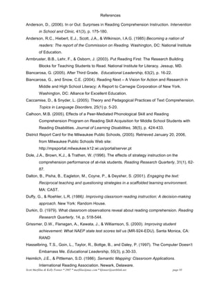Scott Marfilius & Kelly Fonner * 2007 * marfilius@mac.com * kfonner@earthlink.net page #3
References
Anderson, D., (2006). In or Out: Surprises in Reading Comprehension Instruction. Intervention
in School and Clinic, 41(3), p. 175-180.
Anderson, R.C., Hiebert, E.J., Scott, J.A., & Wilkinson, I.A.G. (1985) Becoming a nation of
readers: The report of the Commission on Reading. Washington, DC: National Institute
of Education.
Armbruster, B.B., Lehr, F., & Osborn, J. (2003). Put Reading First: The Research Building
Blocks for Teaching Students to Read. National Institute for Literacy. Jessup, MD.
Biancarosa, G. (2005). After Third Grade. Educational Leadership, 63(2), p. 16-22.
Biancarosa, G., and Snow, C.E. (2004). Reading Next – A Vision for Action and Research in
Middle and High School Literacy: A Report to Carnegie Corporation of New York.
Washington, DC: Alliance for Excellent Education.
Caccamise, D., & Snyder, L. (2005). Theory and Pedagogical Practices of Text Comprehension.
Topics in Language Disorders, 25(1) p. 5-20.
Calhoon, M.B. (2005). Effects of a Peer-Mediated Phonological Skill and Reading
Comprehension Program on Reading Skill Acquisition for Middle School Students with
Reading Disabilities. Journal of Learning Disabilities, 38(5), p. 424-433.
District Report Card for the Milwaukee Public Schools, (2005). Retrieved January 20, 2006,
from Milwaukee Public Schools Web site:
http://mpsportal.milwaukee.k12.wi.us/portal/server.pt
Dole, J.A., Brown, K.J., & Trathen, W. (1996). The effects of strategy instruction on the
comprehension performance of at-risk students. Reading Research Quarterly, 31(1), 62-
87.
Dalton, B., Pisha, B., Eagleton, M., Coyne, P., & Deysher, S. (2001). Engaging the text:
Reciprocal teaching and questioning strategies in a scaffolded learning environment.
MA: CAST.
Duffy, G., & Roehler, L.R. (1986). Improving classroom reading instruction: A decision-making
approach. New York: Random House.
Durkin, D. (1979). What classroom observations reveal about reading comprehension. Reading
Research Quarterly, 14, p. 518-544.
Grissmer, D.W., Flanagan, A., Kawata, J., & Williamson, S. (2000). Improving student
achievement: What NAEP state test scores tell us (MR-924-EDU). Santa Monica, CA:
RAND
Hasselbring, T.S., Goin, L., Taylor, R., Bottge, B., and Daley, P. (1997). The Computer Doesn’t
Embarrass Me. Educational Leadership, 55(3), p.30-33.
Heimlich, J.E., & Pittleman, S.D. (1986). Semantic Mapping: Classroom Applications.
International Reading Association. Newark, Delaware.
 