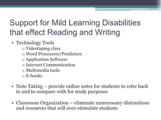 Support for Mild Learning Disabilities
that effect Reading and Writing
• Technology Tools
    o Videotaping class
    o Word Processors/Predictors
    o Application Software
    o Internet Communication
    o Multimedia tools
    o E-books

• Note Taking – provide online notes for students to refer back
  to and to compare with for study purposes

• Classroom Organization – eliminate unnecessary distractions
  and resources that will over-stimulate students
 