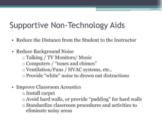 Supportive Non-Technology Aids
• Reduce the Distance from the Student to the Instructor

• Reduce Background Noise
    o Talking / TV Monitors/ Music
    o Computers / “tones and chimes”
    o Ventilation/Fans / HVAC systems, etc..
    o Provide “white” noise to drown out distractions

• Improve Classroom Acoustics
    o Install carpet
    o Avoid hard walls, or provide “padding” for hard walls
    o Standardize classroom procedures and activities to
      eliminate noisy areas
 