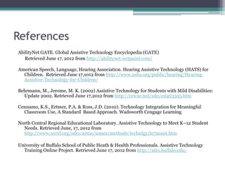 References
AbilityNet GATE. Global Assistive Technology Encyclopedia (GATE)
   Retrieved June 17, 2012 from http://abilitynet.wetpaint.com/

American Speech, Language, Hearing Association. Hearing Assistive Technology (HATS) for
  Children. Retrieved June 17,1012 from http://www.asha.org/public/hearing/Hearing-
  Assistive-Technology-for-Children/

Behrmann, M., Jerome, M. K. (2002) Assistive Technology for Students with Mild Disabilities:
  Update 2002. Retrieved June 17,2012 from http://ericae.net/edo/ed463595.htm

Cennamo, K.S., Ertmer, P.A. & Ross, J.D. (2010). Technology Integration for Meaningful
  Classroom Use, A Standard Based Approach. Wadsworth Cengage Learning

North Central Regional Educational Laboratory. Assistive Technology to Meet K–12 Student
  Needs. Retrieved June, 17, 2012 from
  http://www.ncrel.org/sdrs/areas/issues/methods/technlgy/te7assist.htm

University of Buffalo School of Public Heath & Health Professionals. Assistive Technology
  Training Online Project. Retrieved June 17, 2012 from http://atto.buffalo.edu/
 