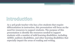 As a 3rd grade teacher who has a few students that require
differentiation in instruction, this presentation will focus on the
need for resources to support students. The purpose of this
presentation is identify the resources needed to support
students with a number of mild learning disabilities, including
ADHD, auditory disabilities, and other learning disabilities that
especially impact the areas of reading and writing.
 
