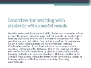 In order to successfully teach each child, the instructor must be able to
delivery the course content in ways that will provide the most positive
learning experience for each child. Formative assessments will help
you develop your instruction. Instructors should use the assessment
data to help set teaching goals and monitor student learning.
Continual evaluation of your instruction and student response is
essential. Utilization of the Universal Design for Learning will allow
you to offer flexibility to students by offering a variety of materials,
teaching methods, and assessment options. Reference to Gardner’s
Multiple Intelligences will aid the instructor in developing a variety of
learning tools and will allow students a variety of learning
environments.
 