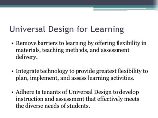 Universal Design for Learning
• Remove barriers to learning by offering flexibility in
  materials, teaching methods, and assessment
  delivery.

• Integrate technology to provide greatest flexibility to
  plan, implement, and assess learning activities.

• Adhere to tenants of Universal Design to develop
  instruction and assessment that effectively meets
  the diverse needs of students.
 