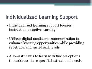 Individualized Learning Support
• Individualized learning support focuses
  instruction on active learning

• Utilizes digital media and communication to
  enhance learning opportunities while providing
  repetition and varied skill levels

• Allows students to learn with flexible options
  that address there specific instructional needs
 