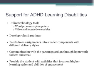 Support for ADHD Learning Disabilities
• Utilize technology tools
    o Word processors /computers
    o Video and interactive modules

• Develop rules & routines

• Break down assignments into smaller components with
  different delivery styles

• Communication with the parent/guardian through homework
  folders and email

• Provide the student with activities that focus on his/her
  learning styles and abilities of engagement
 