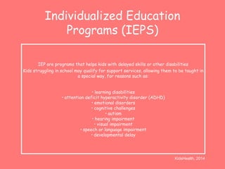 Individualized Education 
Programs (IEPS) 
IEP are programs that helps kids with delayed skills or other disabilities 
Kids struggling in school may qualify for support services, allowing them to be taught in 
a special way, for reasons such as: 
• learning disabilities 
• attention deficit hyperactivity disorder (ADHD) 
• emotional disorders 
• cognitive challenges 
• autism 
• hearing impairment 
• visual impairment 
• speech or language impairment 
• developmental delay 
KidsHealth, 2014 
 